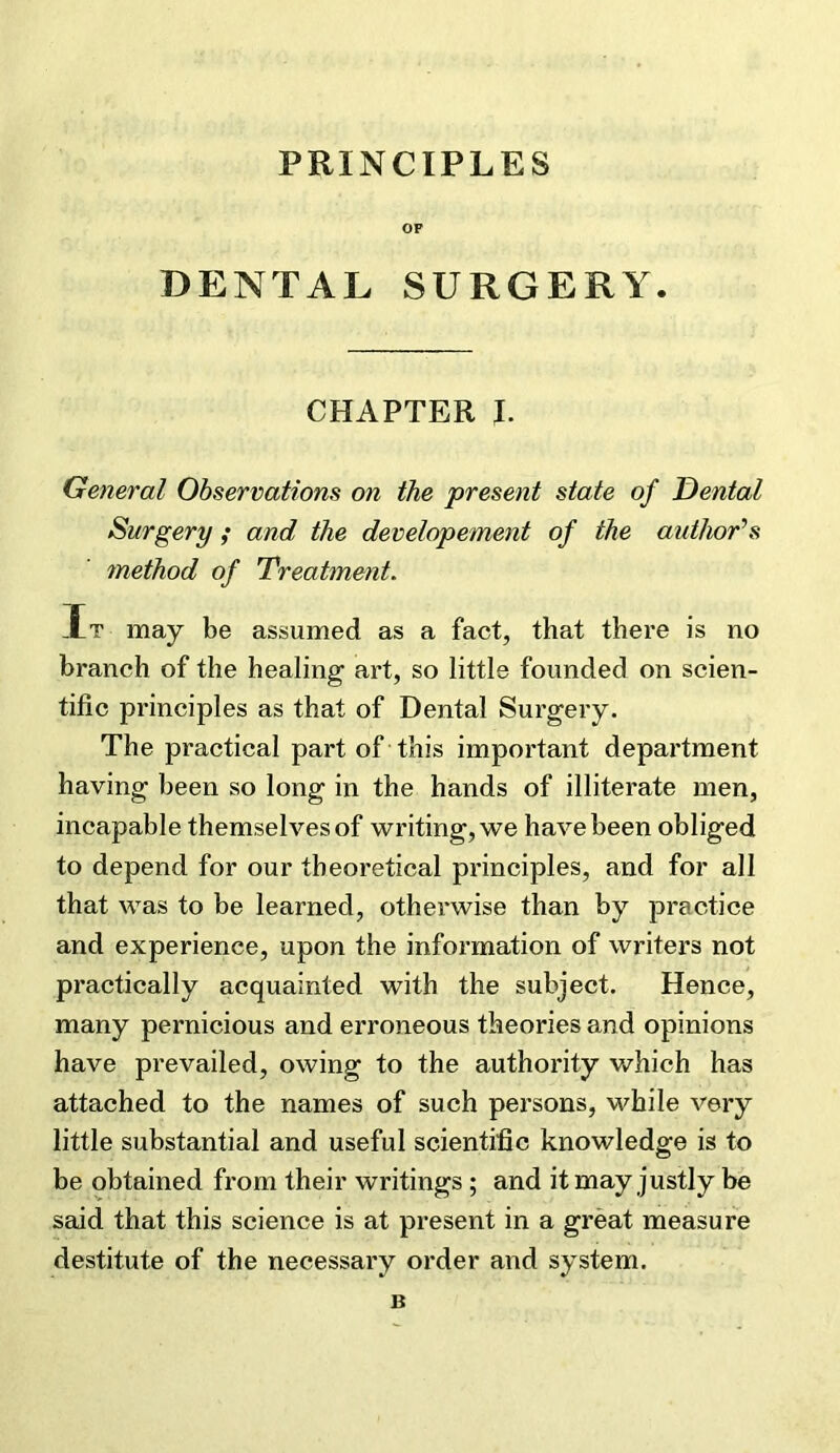 OF DENTAL SURGERY. CHAPTER I. General Observations on the present state of Dental Surgery ; and the dev elopement of the author^ s method of Treatment. It may be assumed as a fact, that there is no branch of the healing art, so little founded on scien- tific principles as that of Dental Surgery. The practical part of this important department having been so long in the hands of illiterate men, incapable themselves of writing, we have been obliged to depend for our theoretical principles, and for all that was to be learned, otherwise than by practice and experience, upon the information of writers not practically acquainted with the subject. Hence, many pernicious and erroneous theories and opinions have prevailed, owing to the authority which has attached to the names of such persons, while very little substantial and useful scientific knowledge is to be obtained from their writings ; and it may justly be said that this science is at present in a great measure destitute of the necessary order and system.