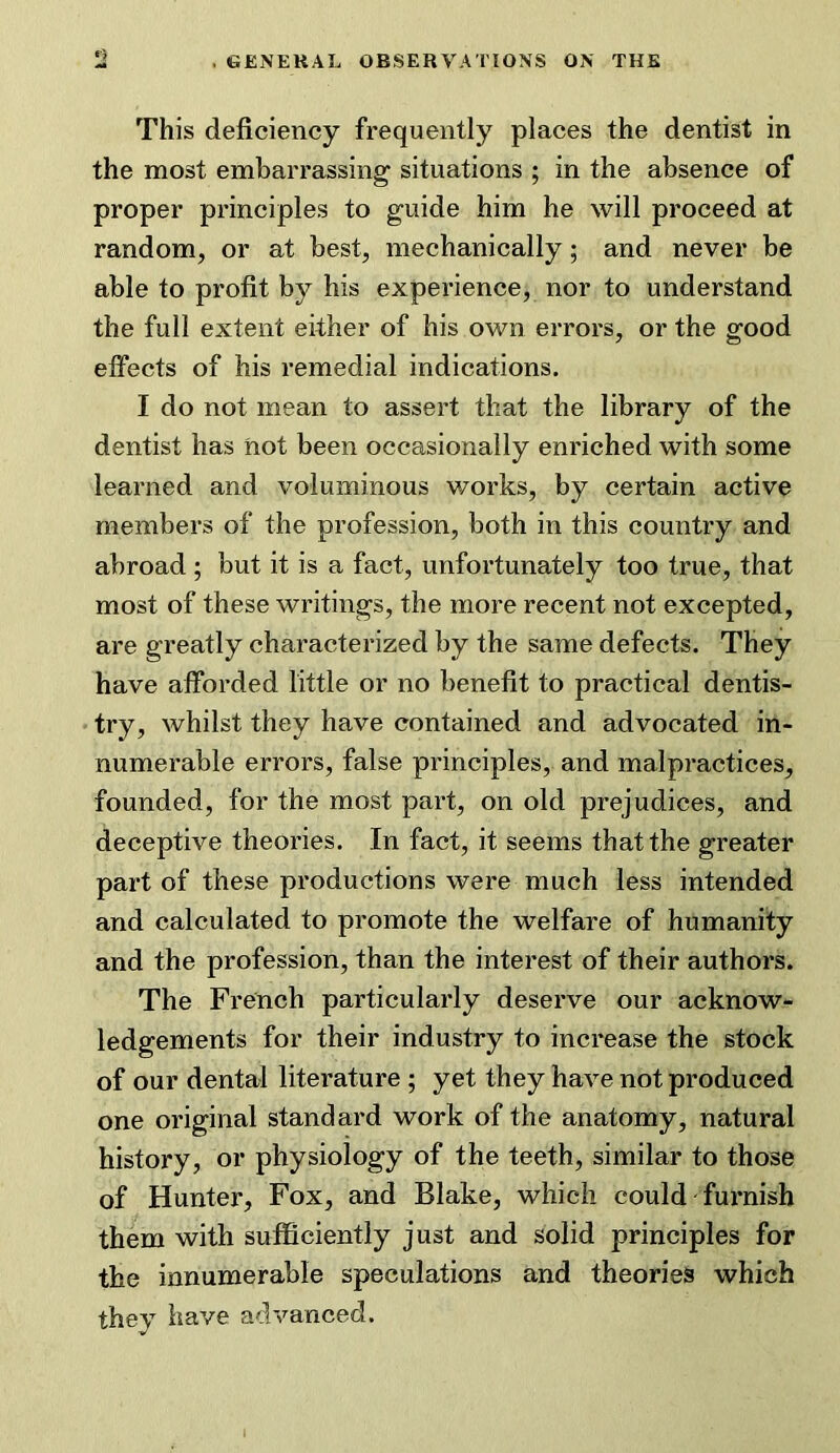 This deficiency frequently places the dentist in the most embarrassing situations ; in the absence of proper principles to guide him he will proceed at random, or at best, mechanically; and never be able to profit by his experience, nor to understand the full extent either of his own errors, or the good effects of his remedial indications. I do not mean to assert that the library of the dentist has not been occasionally enriched with some learned and voluminous v/orks, by certain active members of the profession, both in this country and abroad ; but it is a fact, unfortunately too true, that most of these writings, the more recent not excepted, are greatly characterized by the same defects. They have afforded little or no benefit to practical dentis- try, whilst they have contained and advocated in- numerable errors, false principles, and malpractices, founded, for the most part, on old prejudices, and deceptive theories. In fact, it seems that the greater part of these productions were much less intended and calculated to promote the welfare of humanity and the profession, than the interest of their authors. The French particularly deserve our acknow- ledgements for their industry to increase the stock of our dental literature ; yet they have not produced one original standard work of the anatomy, natural history, or physiology of the teeth, similar to those of Hunter, Fox, and Blake, which could furnish them with sufficiently just and solid principles for the innumerable speculations and theories which thev have advanced.