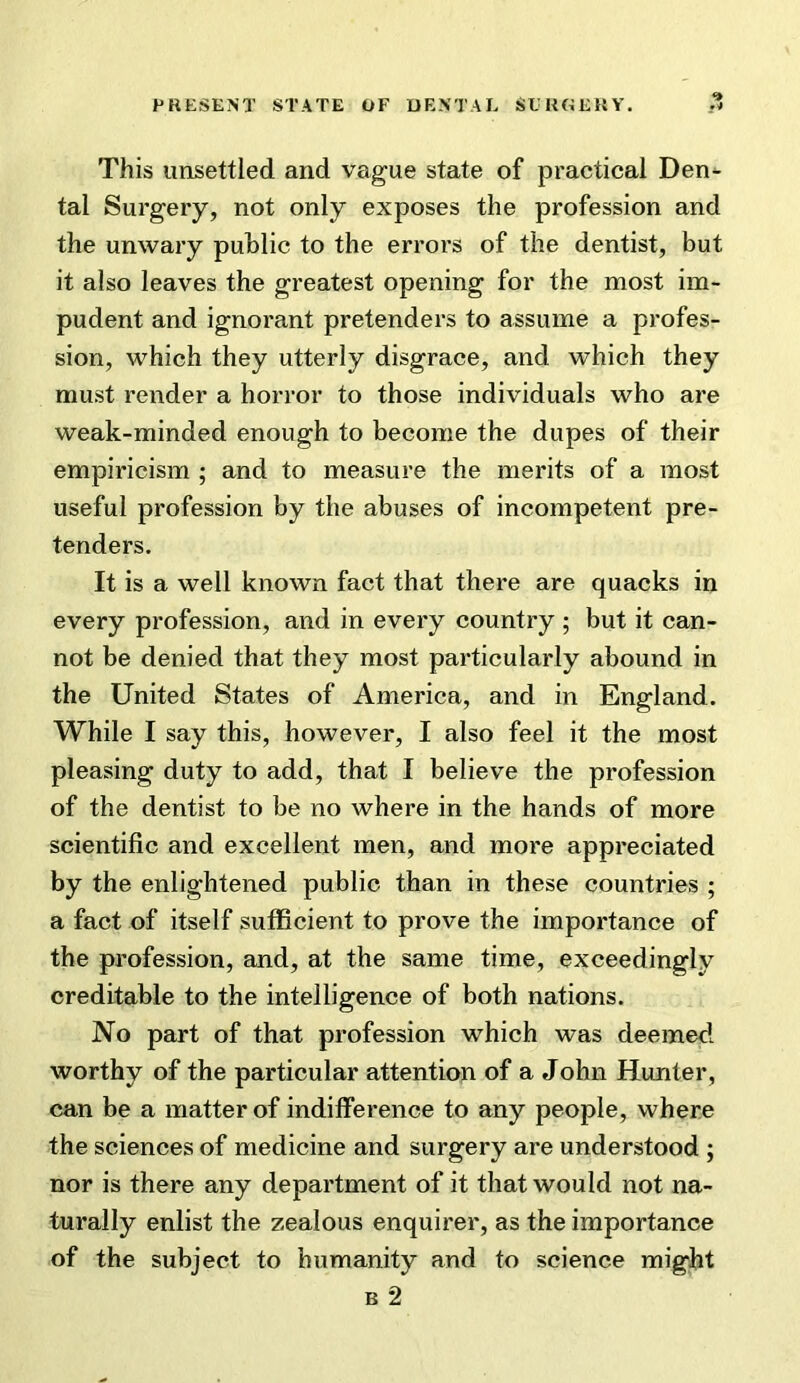 This unsettled and vague state of practical Den- tal Surgery, not only exposes the profession and the unwary public to the errors of the dentist, but it also leaves the greatest opening for the most im- pudent and ignorant pretenders to assume a profes- sion, which they utterly disgrace, and which they must render a horror to those individuals who are weak-minded enough to become the dupes of their empiricism ; and to measure the merits of a most useful profession by the abuses of incompetent pre- tenders. It is a well known fact that there are quacks in every profession, and in every country ; but it can- not be denied that they most particularly abound in the United States of America, and in England. While I say this, however, I also feel it the most pleasing duty to add, that I believe the profession of the dentist to be no where in the hands of more scientific and excellent men, and more appreciated by the enlightened public than in these countries ; a fact of itself suflScient to prove the importance of the profession, and, at the same time, exceedingly creditable to the intelligence of both nations. No part of that profession which was deemed worthy of the particular attention of a John Hunter, can be a matter of indifference to any people, where the sciences of medicine and surgery are understood ; nor is there any department of it that would not na- turally enlist the zealous enquirer, as the importance of the subject to humanity and to science might B 2