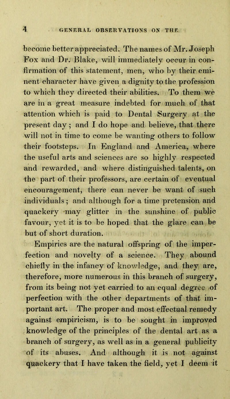 become better appreciated. The names of Mr. Joseph Fox and Dr. Blake, will immediately occur in con- firmation of this statement, men, who by their emi- nent character have given a dignity to the profession to which they directed their abilities. To them we are in a great measure indebted for much of that attention which is paid to Dental Surgery at the present day; and I do hope and believe, that there will not in time to come be wanting others to follow their footsteps. In England and America, where the useful arts and sciences are so highly respected and rewarded, and where distinguished talents, on the part of their professors, are certain of eventual encouragement, there can never be want of such individuals ; and although for a time pretension and quackery may glitter in the sunshine of public favour, yet it is to be hoped that the glare can be but of short duration. Empirics are the natural offspring of the imper- fection and novelty of a science. They abound chiefly in the infancy of knowledge, and they are, therefore, more numerous in this branch of surgery, from its being not yet carried to an equal degree of perfection with the other departments of that im- portant art. The proper and most effectual remedy against empiricism, is to be sought in improved knowledge of the principles of the dental art as a branch of surgery, as well as in a general publicity of its abuses. And although it is not against quackery that I have taken the field, yet I deem it