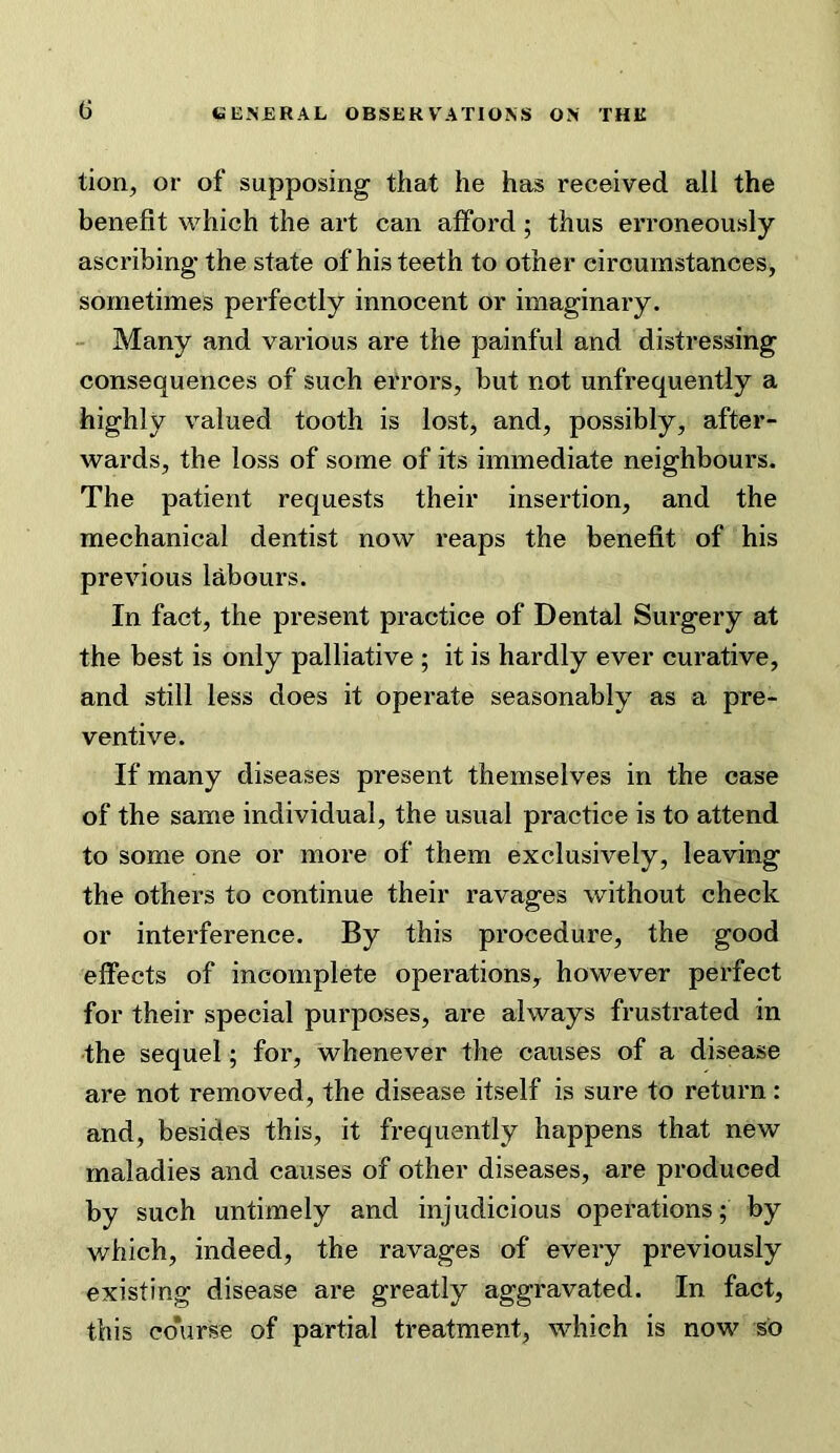 tion, or of supposing that he has received all the benefit which the art can alford; thus erroneously ascribing- the state of his teeth to other circumstances, sometimes perfectly innocent or imaginary. Many and various are the painful and distressing consequences of such errors, but not unfrequently a highly valued tooth is lost, and, possibly, after- wards, the loss of some of its immediate neighbours. The patient requests their insertion, and the mechanical dentist now reaps the benefit of his previous Idbours. In fact, the present practice of Dental Surgery at the best is only palliative ; it is hardly ever curative, and still less does it operate seasonably as a pre- ventive. If many diseases present themselves in the case of the same individual, the usual practice is to attend to some one or more of them exclusively, leaving the others to continue their ravages without check or interference. By this procedure, the good effects of incomplete operations, however perfect for their special purposes, are always frustrated in •the sequel; for, whenever the causes of a disease are not removed, the disease itself is sure to return: and, besides this, it frequently happens that new maladies and causes of other diseases, are produced by such untimely and injudicious operations; by which, indeed, the ravages of every previously existing disease are greatly aggravated. In fact, this co'urse of partial treatment, which is now so