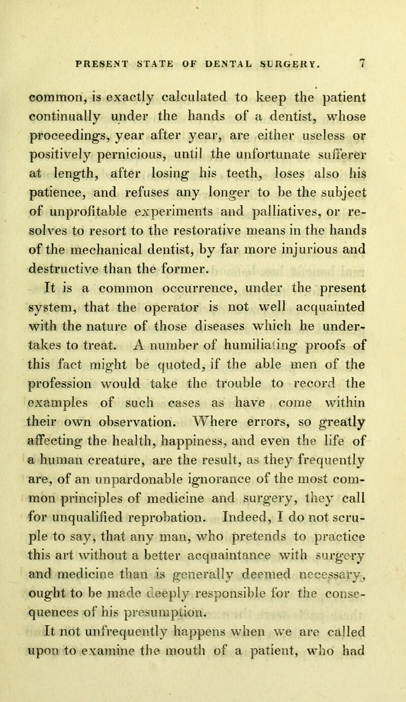 common, is exactly calculated to keep the patient continually under the hands of a dentist, whose proceedings, year after year, are either useless or positively pernicious, until the unfortunate sulTerer at length, after losing his teeth, loses also his patience, and refuses any longer to be the subject of unprofitable experiments and palliatives, or re- solves to resort to the restorative means in the hands of the mechanical dentist, by far more injurious and destructive than the former. It is a common occurrence, under the present system, that the operator is not well acquainted with the nature of those diseases which he under- takes to treat. A number of humilialing proofs of this fact might be quoted, if the able men of the profession would take the trouble to record the examples of such cases as have come within their own observation. Where errors, so greatly affecting the health, happiness, and even the life of a human creature, are the result, as they frequently are, of an unpardonable ignorance of the most com- mon principles of medicine and surgery, they call for unqualified reprobation. Indeed, I do not scru- ple to say, that any man, who pretends to practice this art without a better acquaintance with surgery and medicine than is generally deemed necessary, ought to be made deeply responsible for the conse- quences of his presumption. It not unfrequently happens when we are called upon to examine the mouth of a patient, who had