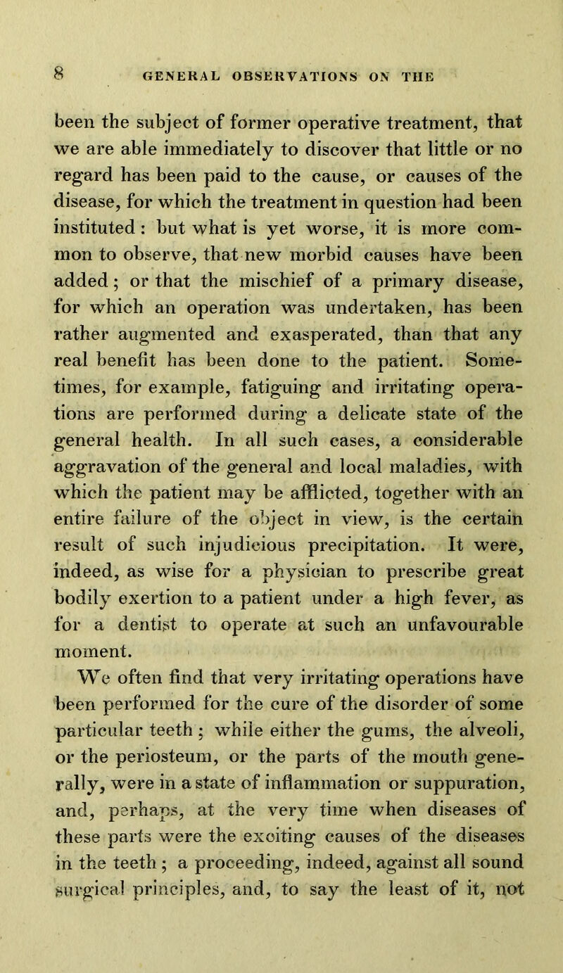 been the subject of former operative treatment, that we are able immediately to discover that little or no regard has been paid to the cause, or causes of the disease, for which the treatment in question had been instituted: but what is yet worse, it is more com- mon to observe, that new morbid causes have been added; or that the mischief of a primary disease, for which an operation was undertaken, has been rather augmented and exasperated, than that any real benefit has been done to the patient. Some- times, for example, fatiguing and irritating opera- tions are performed during a delicate state of the general health. In all such cases, a considerable aggravation of the general and local maladies, with which the patient may be afflicted, together with an entire failure of the object in view, is the certain result of such injudicious precipitation. It were, indeed, as wise for a physician to prescribe great bodily exertion to a patient under a high fever, as for a dentist to operate at such an unfavourable moment. We often find that very irritating operations have been performed for the cure of the disorder of some particular teeth ; while either the gums, the alveoli, or the periosteum, or the parts of the mouth gene- rally, were in a state of inflammation or suppuration, and, perhaps, at the very time when diseases of these parts were the exciting causes of the diseases in the teeth ; a proceeding, indeed, against all sound surgical principles, and, to say the least of it, not