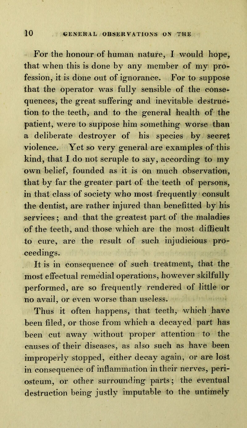 For the honour of human nature, I would hope, that when this is done by any member of my pro- fession, it is done out of ignorance. For to suppose that the operator was fully sensible of the conse- quences, the great suffering and inevitable destruc- tion to the teeth, and to the general health of the patient, were to suppose him something worse than a deliberate destroyer of his species by secret violence. Yet so very general are examples of this kind, that I do not scruple to say, according to my own belief, founded as it is on much observation, that by far the greater part of the teeth of persons, in that class of society who most frequently consult the dentist, are rather injured than benefitted by his services ; and that the greatest part of the maladies of the teeth, and those which are the most difficult to cure, are the result of such injudicious pro- ceedings. It is in consequence of such treatment, that the most effectual remedial operations, however skilfully performed, are so frequently rendered of little or no avail, or even worse than useless. Thus it often happens, that teeth, which have been filed, or those from which a decayed part has been cut away without proper attention to the causes of their diseases, as also such as have been improperly stopped, either decay again, or are lost in consequence of inflammation in their nerves, peri- osteum, or other surrounding parts; the eventual destruction being justly imputable to the untimely