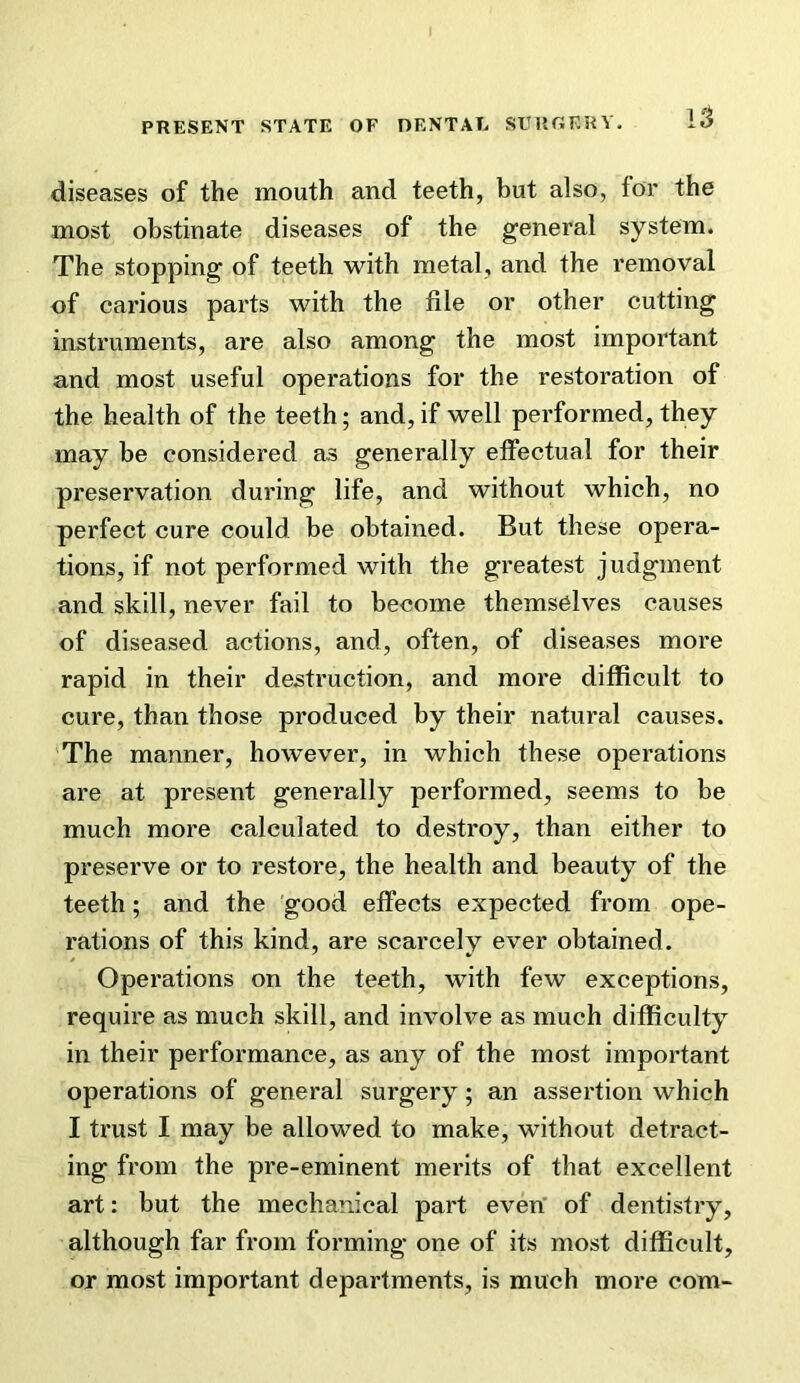 diseases of the mouth and teeth, but also, for the most obstinate diseases of the general system. The stopping of teeth with metal, and the removal of carious parts with the file or other cutting instruments, are also among the most important and most useful operations for the restoration of the health of the teeth; and, if well performed, they may be considered as generally effectual for their preservation during life, and without which, no perfect cure could be obtained. But these opera- tions, if not performed with the greatest judgment and skill, never fail to become themselves causes of diseased actions, and, often, of diseases more rapid in their destruction, and more difficult to cure, than those produced by their natural causes. The manner, however, in which these operations are at present generally performed, seems to be much more calculated to destroy, than either to preserve or to restore, the health and beauty of the teeth; and the good effects expected from ope- rations of this kind, are scarcely ever obtained. Operations on the teeth, with few exceptions, require as much skill, and involve as much difficulty in their performance, as any of the most important operations of general surgery; an assertion which I trust I may be allowed to make, without detract- ing from the pre-eminent merits of that excellent art: but the mechanical part even' of dentistry, although far from forming one of its most difficult, or most important departments, is much more com-