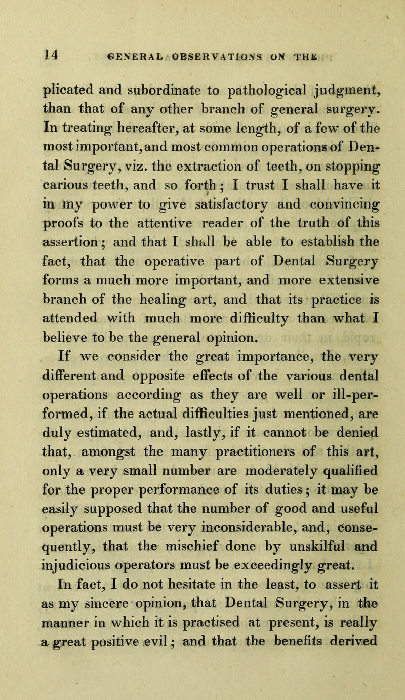 plicated and subordinate to patholog^ical judgment, than that of any other branch of general surgery. In treating hereafter, at some length, of a few of the most important, and most common operations of Den- tal Surgery, viz. the extraction of teeth, on stopping carious teeth, and so forth; I trust I shall have it in my power to give satisfactory and convincing proofs to the attentive reader of the truth of this assertion; and that I shall be able to establish the fact, that the operative part of Dental Surgery forms a much more important, and more extensive branch of the healing art, and that its practice is attended with much more difficulty than what I believe to be the general opinion. If we consider the great importance, the very different and opposite effects of the various dental operations according as they are well or ill-per- formed, if the actual difficulties just mentioned, are duly estimated, and, lastly, if it cannot be denied that, amongst the many practitioners of this art, only a very small number are moderately qualified for the proper performance of its duties; it may be easily supposed that the number of good and useful operations must be very inconsiderable, and, conse- quently, that the mischief done by unskilful and injudicious operators must be exceedingly great. In fact, I do not hesitate in the least, to assert it as my sincere opinion, that Dental Surgery, in the manner in which it is practised at present, is really a great positive evil 5 and that the benefits derived