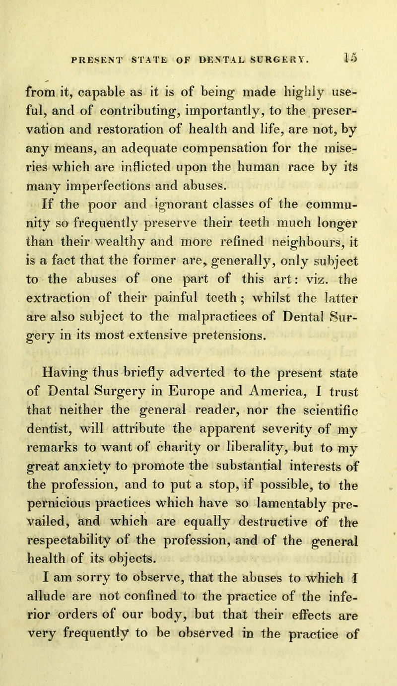 from it, capable as it is of being made highly use- ful, and of contributing, importantly, to the preser- vation and restoration of health and life, are not, by any means, an adequate compensation for the mise- ries which are inflicted upon the human race by its many imperfections and abuses. If the poor and ignorant classes of the commu- nity so frequently preserve their teeth much longer than their wealthy and more refined neighbours, it is a fact that the former are,, generally, only subject to the abuses of one part of this art: viz. the extraction of their painful teeth; whilst the latter are also subject to the malpractices of Dental Sur- gery in its most extensive pretensions. Having thus briefly adverted to the present state of Dental Surgery in Europe and America, I trust that neither the general reader, nor the scientific dentist, will attribute the apparent severity of my remarks to want of charity or liberality, but to my great anxiety to promote the substantial interests of the profession, and to put a stop, if possible, to the pernicious practices which have so lamentably pre- vailed, and which are equally destructive of the respectability of the profession, and of the general health of its objects. I am sorry to observe, that the abuses to which I allude are not confined to the practice of the infe- rior orders of our body, but that their effects are very frequently to be observed in the practice of