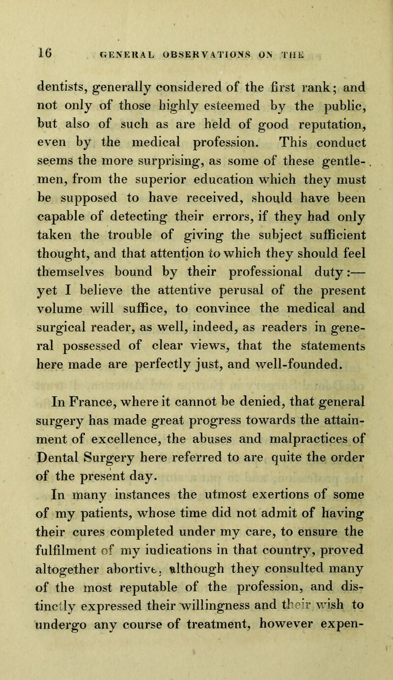 dentists, generally considered of the first rank; and not only of those highly esteemed by the public, but also of such as are held of good reputation, even by the medical profession. This conduct seems the more surprising, as some of these gentle- men, from the superior education which they must be supposed to have received, should have been capable of detecting their errors, if they had only taken the trouble of giving the subject sufiBcient thought, and that attention to which they should feel themselves bound by their professional duty:— yet I believe the attentive perusal of the present volume will suffice, to convince the medical and surgical reader, as well, indeed, as readers in gene- ral possessed of clear views, that the statements here made are perfectly just, and well-founded. In France, where it cannot be denied, that general surgery has made great progress towards the attain- ment of excellence, the abuses and malpractices of Dental Surgery here referred to are quite the order of the present day. in many instances the utmost exertions of some of my patients, whose time did not admit of having their cures completed under my care, to ensure the fulfilment of my indications in that country, proved altogether abortive, although they consulted many of the most reputable of the profession, and dis- tinctly expressed their willingness and their wish to undergo any course of treatment, however expen-