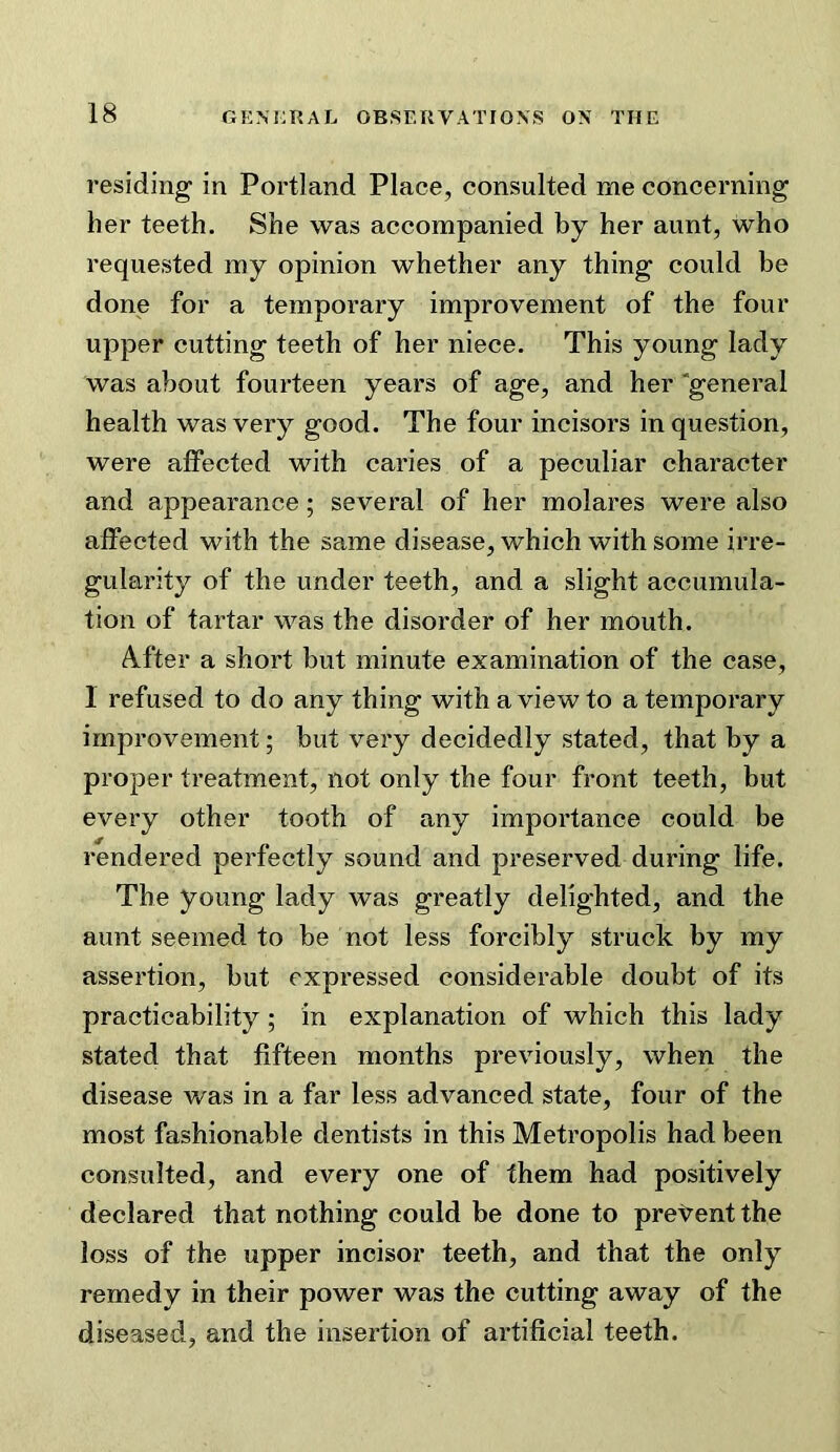 residing in Portland Place, consulted me concerning her teeth. She was accompanied by her aunt, who requested my opinion whether any thing could be done for a temporary improvement of the four upper cutting teeth of her niece. This young lady was about fourteen years of age, and her'general health was very good. The four incisors in question, were affected with caries of a peculiar character and appearance; several of her molares were also affected with the same disease, which with some irre- gularity of the under teeth, and a slight accumula- tion of tartar was the disorder of her mouth. After a short but minute examination of the case, 1 refused to do any thing with a view to a temporary improvement; but very decidedly stated, that by a proper treatment, not only the four front teeth, but every other tooth of any importance could be rendered perfectly sound and preserved during life. The young lady was greatly delighted, and the aunt seemed to be not less forcibly struck by my assertion, but expressed considerable doubt of its practicability; in explanation of which this lady stated that fifteen months previously, when the disease was in a far less advanced state, four of the most fashionable dentists in this Metropolis had been consulted, and every one of them had positively declared that nothing could be done to pret^ent the loss of the upper incisor teeth, and that the only remedy in their power was the cutting away of the diseased, and the insertion of artificial teeth.