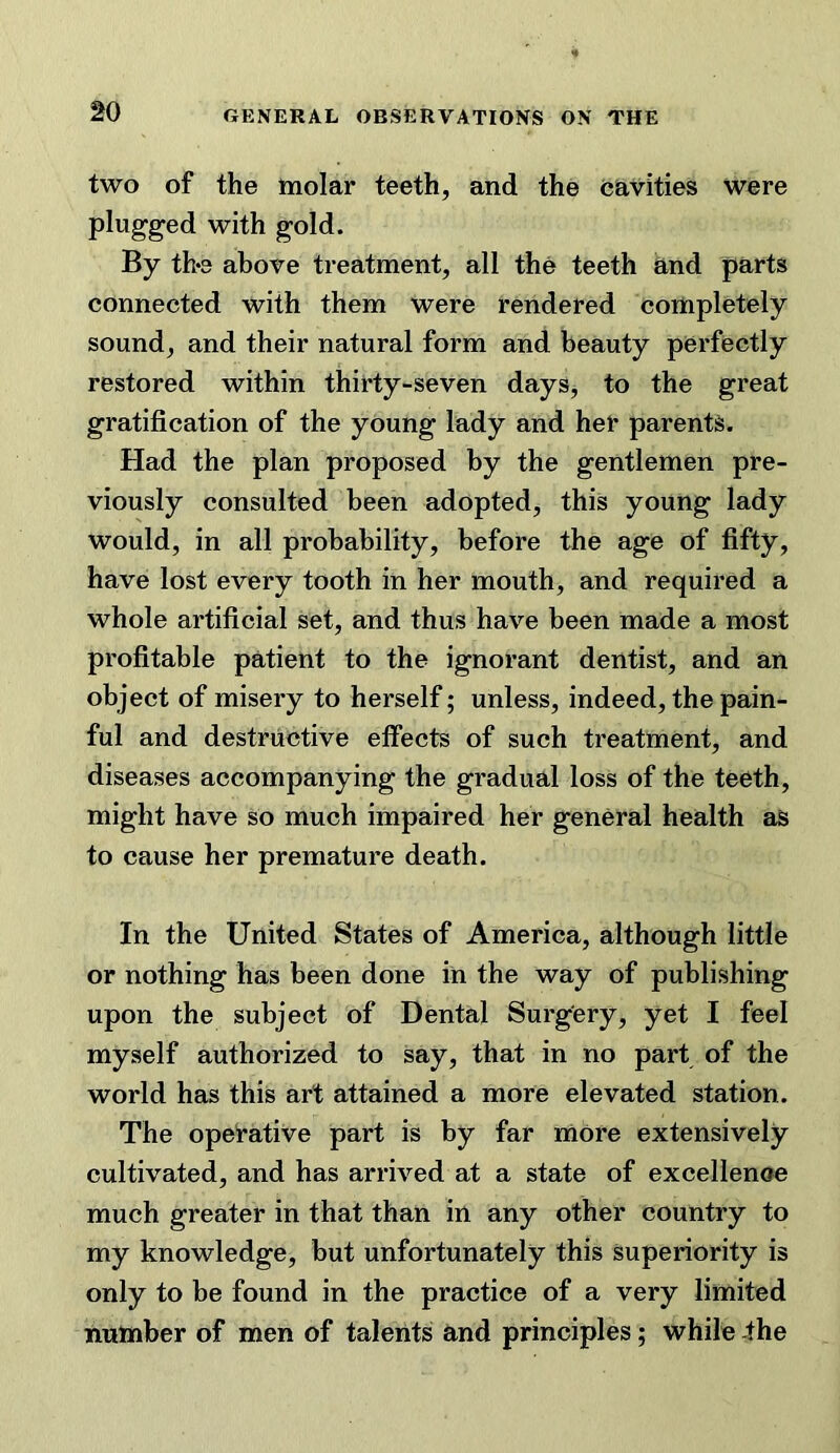 two of the molar teeth, and the cavities were plugged with gold. By the above treatment, all the teeth and parts connected with them were rendered completely sound, and their natural form and beauty perfectly restored within thirty-seven daySj to the great gratification of the young lady and her parents. Had the plan proposed by the gentlemen pre- viously consulted been adopted, this young lady would, in all probability, before the age of fifty, have lost every tooth in her mouth, and required a whole artificial set, and thus have been made a most profitable patient to the ignorant dentist, and an object of misery to herself; unless, indeed, the pain- ful and destructive effects of such treatment, and diseases accompanying the gradual loss of the teeth, might have so much impaired her general health as to cause her premature death. In the United States of America, although little or nothing has been done in the way of publishing upon the subject of Dental Surgery, yet I feel myself authorized to say, that in no part of the world has this art attained a more elevated station. The operative part is by far more extensively cultivated, and has arrived at a state of excellence much greater in that than in any other country to my knowledge, but unfortunately this superiority is only to be found in the practice of a very limited number of men of talents and principles; while -the