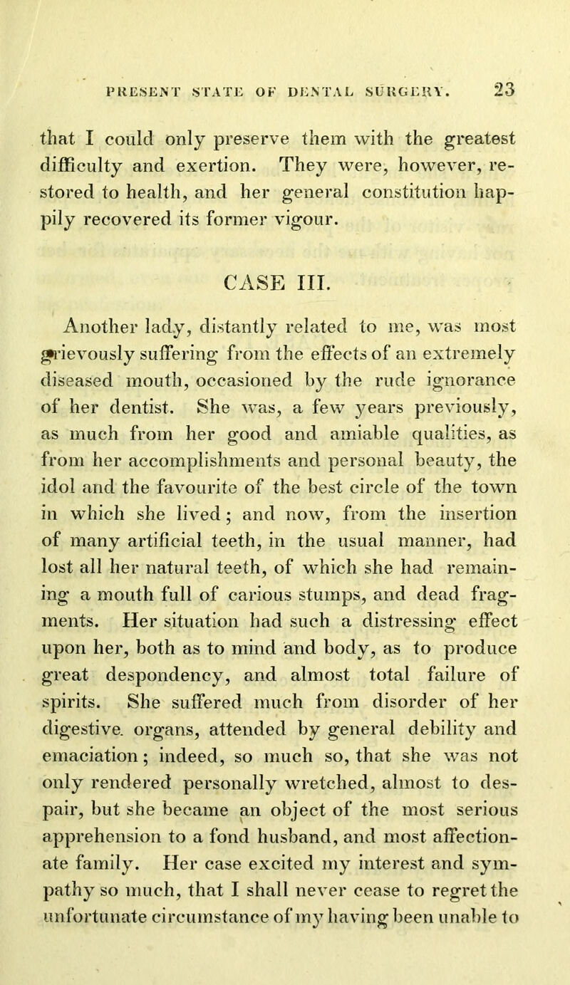 that I could only preserve them with the greatest difficulty and exertion. They were, however, re- stored to health, and her general constitution hap- pily recovered its former vigour. CASE III. Another lady, distantly related to me, was most •ievously suffering from the effects of an extremely diseased mouth, occasioned by the rude ignorance of her dentist. She was, a few 3/ears previously, as much from her good and amiable qualities, as from her accomplishments and personal beauty, the idol and the favourite of the best circle of the town in which she lived; and now, from the insertion of many artificial teeth, in the usual manner, had lost all her natural teeth, of which she had remain- ing a mouth full of carious stumps, and dead frag- ments. Her situation had such a distressing effect upon her, both as to mind and body, as to produce great despondenc}^, and almost total failure of spirits. She suffered much from disorder of her digestive, organs, attended by general debility^ and emaciation; indeed, so much so, that she was not only rendered personally wretched, almost to des- pair, but she became an object of the most serious apprehension to a fond husband, and most affection- ate family. Her case excited my interest and sym- pathy so much, that I shall never cease to regret the unfortunate circumstance of my having been unable to