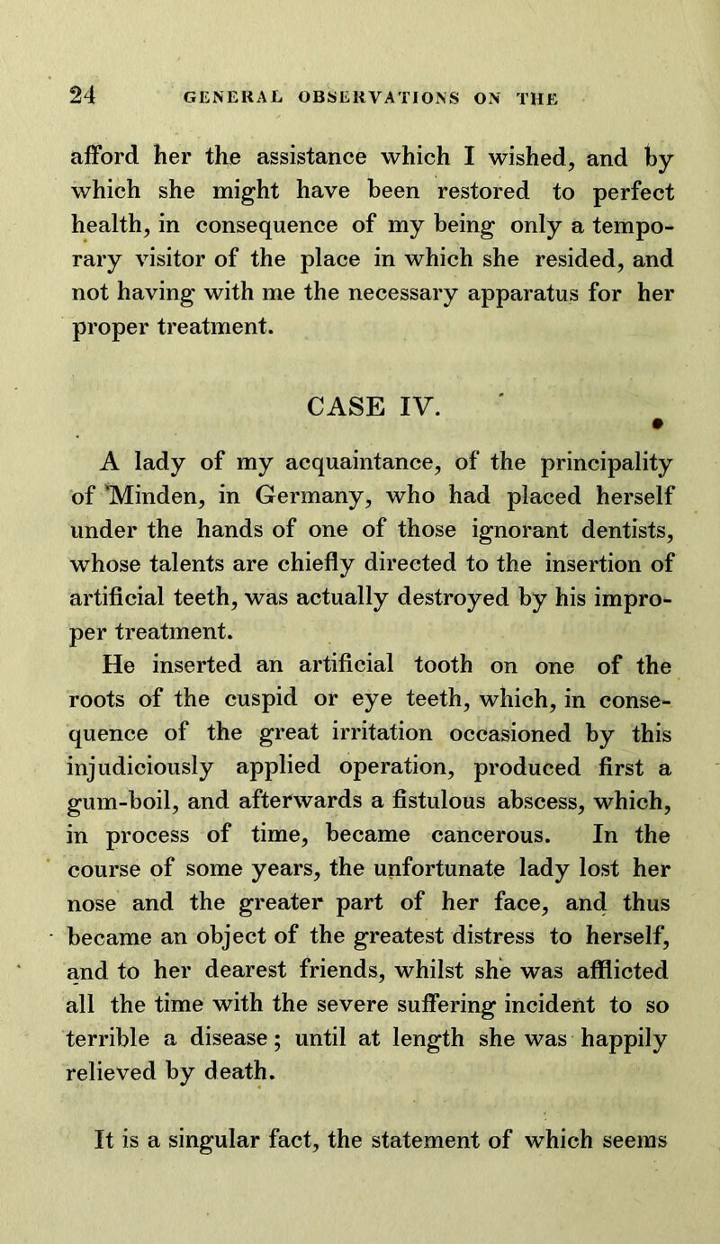 afford her the assistance which I wished, and hy which she might have been restored to perfect health, in consequence of my being only a tempo- rary visitor of the place in which she resided, and not having with me the necessary apparatus for her proper treatment. CASE IV. A lady of my acquaintance, of the principality of 'Minden, in Germany, who had placed herself under the hands of one of those ignorant dentists, whose talents are chiefly directed to the insertion of artificial teeth, was actually destroyed by his impro- per treatment. He inserted an artificial tooth on one of the roots of the cuspid or eye teeth, which, in conse- quence of the great irritation occasioned by this injudiciously applied operation, produced first a gum-boil, and afterwards a fistulous abscess, which, in process of time, became cancerous. In the course of some years, the unfortunate lady lost her nose and the greater part of her face, and thus became an object of the greatest distress to herself, and to her dearest friends, whilst she was afflicted all the time with the severe suffering incident to so terrible a disease; until at length she was happily relieved by death. It is a singular fact, the statement of which seems