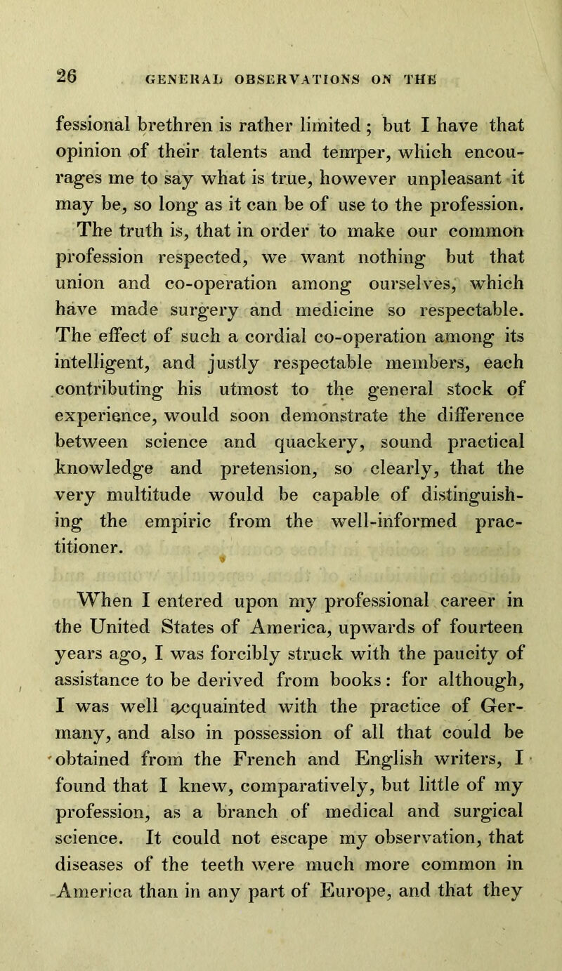 fessional brethren is rather limited ; but I have that opinion of their talents and temper, which encou- rag^es me to say what is true, however unpleasant it may be, so long as it can be of use to the profession. The truth is, that in order to make our common profession respected, we want nothing but that union and co-operation among ourselves, which have made surgery and medicine so respectable. The effect of such a cordial co-operation among its intelligent, and justly respectable members, each contributing his utmost to the general stock of experience, would soon demonstrate the difference between science and quackery, sound practical knowledge and pretension, so clearly, that the very multitude would be capable of distinguish- ing the empiric from the well-informed prac- titioner. When I entered upon my professional career in the United States of America, upwards of fourteen years ago, I was forcibly struck with the paucity of assistance to be derived from books: for although, I was well acquainted with the practice of Ger- many, and also in possession of all that could be 'obtained from the French and English writers, I found that I knew, comparatively, but little of my profession, as a branch of medical and surgical science. It could not escape my observation, that diseases of the teeth were much more common in America than in any part of Europe, and that they