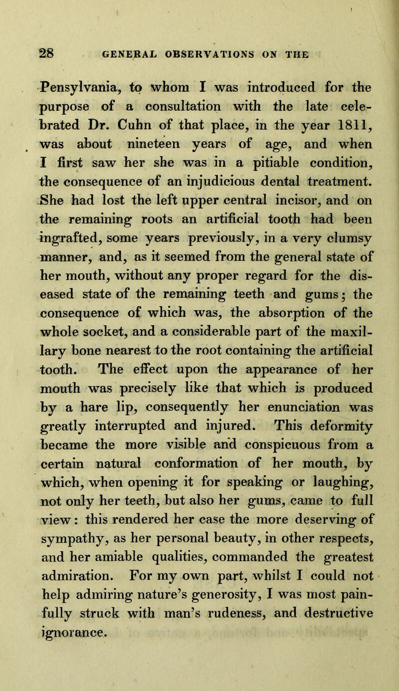 Pensylvania, to whom I was introduced for the purpose of a consultation with the late cele- brated Dr. Cuhn of that place, in the year 1811, was about nineteen years of age, and when I first saw her she was in a pitiable condition, the consequence of an injudicious dental treatment. -She had lost the left upper central incisor, and on the remaining roots an artificial tooth had been ingrafted, some years previously, in a very clumsy manner, and, as it seemed from the general state of her mouth, without any proper regard for the dis- eased state of the remaining teeth and gums; the consequence of which was, the absorption of the whole socket, and a considerable part of the maxil- lary bone nearest to the root containing the artificial tooth. The effect upon the appearance of her mouth was precisely like that which is produced by a hare lip, consequently her enunciation was greatly interrupted and injured. This deformity became the more visible and conspicuous from a certain natural conformation of her mouth, by which, when opening it for speaking or laughing, not only her teeth, but also her gums, came to full view: this rendered her case the more deserving of sympathy, as her personal beauty, in other respects, and her amiable qualities, commanded the greatest admiration. For my own part, whilst I could not help admiring nature’s generosity, I was most pain- fully struck with man’s rudeness, and destructive ignorance.