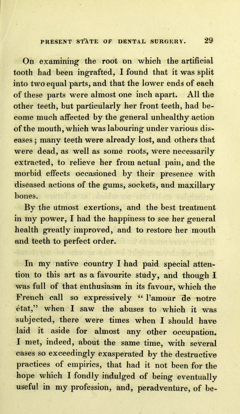 On examining the root on which the artificial tooth had been ingrafted, I found that it was split into two equal parts, and that the lower ends of each of these parts were almost one inch apart. All the other teeth, but particularly her front teeth, had be- come much affected by the general unhealthy action of the mouth, which was labouring under various dis- eases ; many teeth were already lost, and others that were dead, as well as some roots, were necessarily extracted, to relieve her from actual pain, and the morbid eflfects occasioned by their presence with diseased actions of the gums, sockets, and maxillary bones. By the utmost exertions, and the best treatment in my power, I had the happiness to see her general health greatly improved, and to restore her mouth and teeth to perfect order. In my native country I had paid special atten- tion to this art as a favourite study, and though I was full of that enthusiasm in its favour, which the French call so expressively I’amour de tiotre etat,” when I saw the abuses to which it was subjected, there were times when I should have laid it aside for almost any other occupation. I met, indeed, about the same time, with several cases so exceedingly exasperated by the destructive practices of empirics, that had it not been for the hope which I fondly indulged of being eventually useful in my profession, and, peradventure, of be-