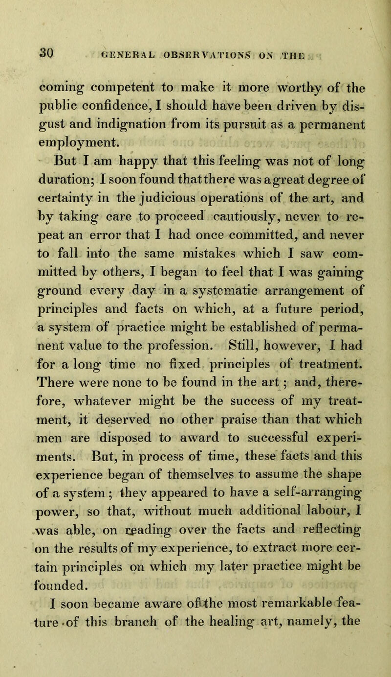 coming competent to make it more worthy of the public confidence, I should have been driven by dis- gust and indignation from its pursuit as a permanent employment. But I am happy that this feeling was not of long duration; I soon found that there was a great degree of certainty in the judicious operations of the art, and by taking care to proceed cautiously, never to re- peat an error that I had once committed, and never to fall into the same mistakes which I saw com- mitted by others, I began to feel that I was gaining ground every day in a systematic arrangement of principles and facts on which, at a future period, a system of practice might be established of perma- nent value to the profession. Still, however, I had for a long time no fixed principles of treatment. There were none to be found in the art; and, there- fore, whatever might be the success of my treat- ment, it deserved no other praise than that which men are disposed to award to successful experi- ments. But, in process of time, these facts and this experience began of themselves to assume the shape of a system; they appeared to have a self-arranging power, so that, without much additional labour, I vwas able, on i:cading over the facts and reflecting on the results of my experience, to extract more cer- tain principles on which my later practice might be founded. I soon became aware ofrthe most remarkable fea- ture-of this branch of the healing art, namely, the