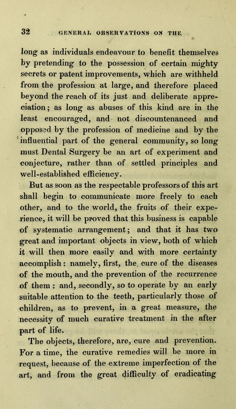 long as individuals endeavour to benefit themselves by pretending to the possession of certain mighty secrets or patent improvements, which are withheld from the profession at large, and therefore placed beyond the reach of its just and deliberate appre- ciation; as long as abuses of this kind are in the least encouraged, and not discountenanced and opposed by the profession of medicine and by the ■ influential part of the general community, so long must Dental Surgery be an art of experiment and conjecture, rather than of settled principles and well-established eflBciency. But as soon as the respectable professors of this art shall begin to communicate more freely to each other, and to the world, the fruits of their expe- rience, it will be proved that this business is capable of systematic arrangement; and that it has two great and important objects in view, both of which it will then more easily and with more certainty accomplish : namely, first, the, cure of the diseases of the mouth, and the prevention of the recurrence of them ; and, secondly, so to operate by an early suitable attention to the teeth, particularly those of children, as to prevent, in a great measure, the necessity of much curative treatment in the after part of life. The objects, therefore, are, cure and prevention. For a time, the curative remedies will be more in request, because of the extreme imperfection of the art, and from the great difficulty of eradicating