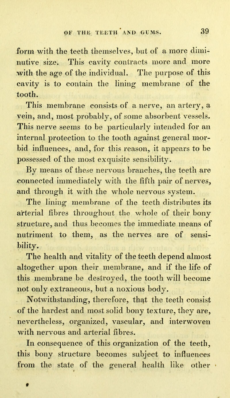 form with the teeth themselves, hut of a more dimi- nutive size. This cavity contracts more and more with the age of the individual. The purpose of this cavity is to contain the lining membrane of the tooth. This membrane consists of a nerve, an artery, a vein, and, most probably, of some absorbent vessels. This nerve seems to be particularly intended for an internal protection to the tooth against general mor- bid influences, and, for this reason, it appears to be possessed of the most exquisite sensibility. By means of these neiwous branches, the teeth are connected immediately with the fifth pair of nerves, and through it with the whole nervous system. The lining membrane of the teeth distributes its arterial fibres throughout the whole of their bony structure, and thus becomes the immediate means of nutriment to them, as the nerves are of sensi- bility. The health and vitality of the teeth depend almost altogether upon their membrane, and if the life of this membrane be destroyed, the tooth will become not only extraneous, but a noxious body. Notwithstanding, therefore, thqt the teeth consist of the hardest and most solid bony texture, they are, nevertheless, organized, vascular, and interwoven with nervous and arterial fibres. In consequence of this organization of the teeth, this bony structure becomes subject to influences from the state of the general health like other • *