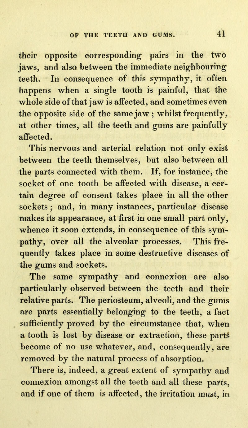 their opposite corresponding pairs in the two jaws, and also between the immediate neighbouring teeth. In consequence of this sympathy, it often happens when a single tooth is painful, that the whole side of that jaw is affected, and sometimes even the opposite side of the same jaw; whilst frequently, at other times, all the teeth and gums are painfully affected. This nervous and arterial relation not only exist between the teeth themselves, but also between all the parts connected with them. If, for instance, the socket of one tooth be affected with disease, a cer- tain degree of consent takes place in all the other sockets ; and, in many instances, particular disease makes its appearance, at first in one small part only, whence it soon extends, in consequence of this sym- pathy, over all the alveolar processes. This fre- quently takes place in some destructive diseases of the gums and sockets. The same sympathy and connexion are also particularly observed between the teeth and their relative parts. The periosteum, alveoli, and the gums are parts essentially belonging to the teeth, a fact sufficiently proved by the circumstance that, when a tooth is lost by disease or extraction, these part5 become of no use whatever, and, consequently, are removed by the natural process of absorption. There is, indeed, a great extent of sympathy and connexion amongst all the teeth and all these parts, and if one of them is affected, the irritation must, in