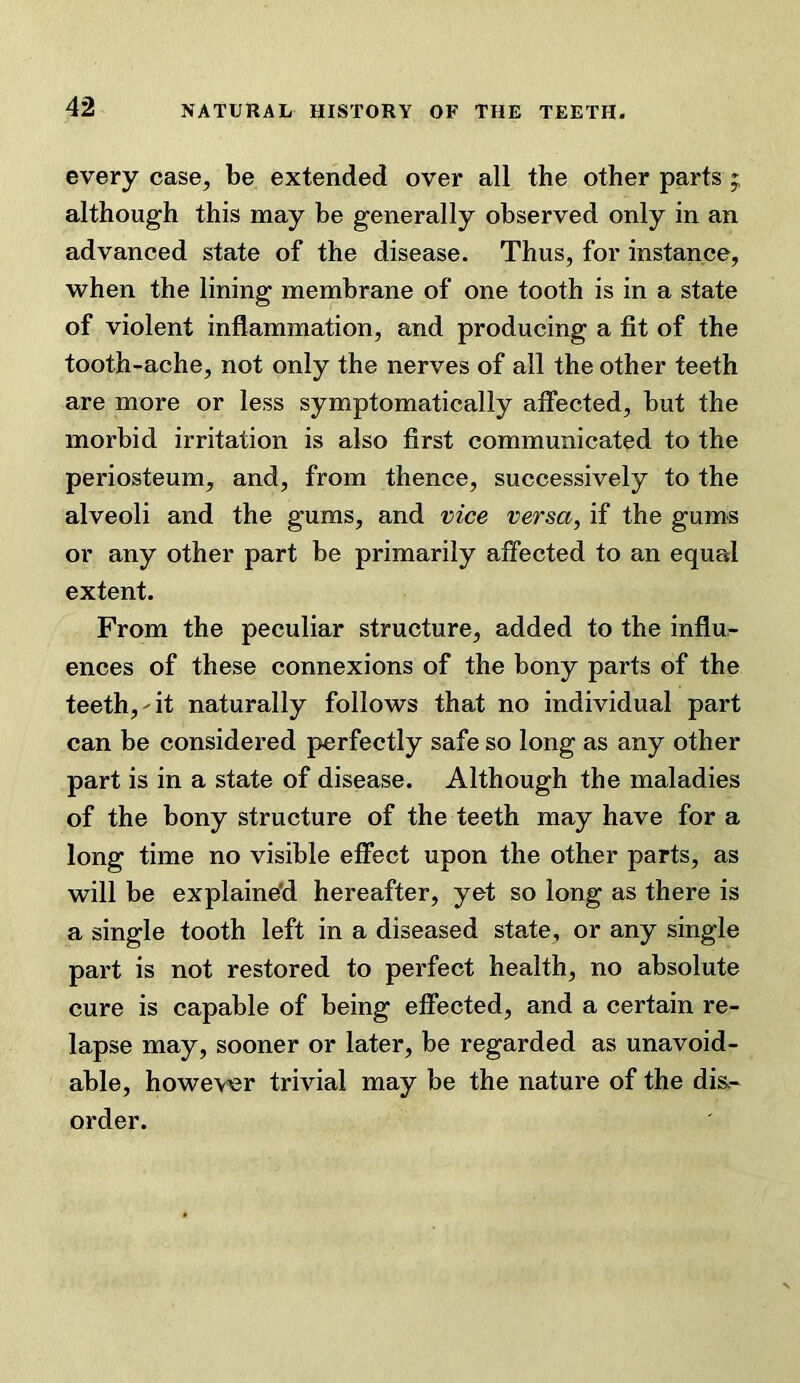 NATURAL HISTORY OF THE TEETH. every case, be extended over all the other parts ; although this may be generally observed only in an advanced state of the disease. Thus, for instance, when the lining membrane of one tooth is in a state of violent inflammation, and producing a fit of the tooth-ache, not only the nerves of all the other teeth are more or less symptomatically affected, but the morbid irritation is also first communicated to the periosteum, and, from thence, successively to the alveoli and the gums, and vice versa, if the gums or any other part be primarily affected to an equal extent. From the peculiar structure, added to the influ- ences of these connexions of the bony parts of the teeth,-it naturally follows that no individual part can be considered perfectly safe so long as any other part is in a state of disease. Although the maladies of the bony structure of the teeth may have for a long time no visible effect upon the other parts, as will be explaine'd hereafter, yet so long as there is a single tooth left in a diseased state, or any single part is not restored to perfect health, no absolute cure is capable of being effected, and a certain re- lapse may, sooner or later, be regarded as unavoid- able, however trivial may be the nature of the dis- order.