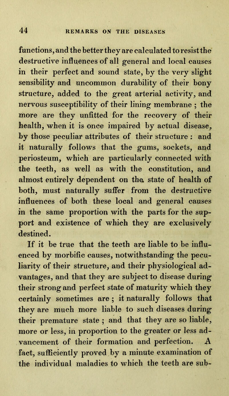 functions, and the better they are calculated to resist the destructive influences of all general and local causes in their perfect and sound state, by the very slight sensibility and uncommon durability of their bony structure, added to the great arterial activity, and nervous susceptibility of their lining membrane ; the more are they unfitted for the recovery of their health, when it is once impaired by actual disease, by those peculiar attributes of their structure : and it naturally follows that the gums, sockets, and periosteum, which are particularly connected with the teeth, as well as with the constitution, and almost entirely dependent on tha state of health of both, must naturally suffer from the destructive influences of both these local and general causes in the same proportion with the parts for the sup- port and existence of which they are exclusively destined. If it be true that the teeth are liable to be influ- enced by morbific causes, notwithstanding the pecu- liarity of their structure, and their physiological ad- vantages, and that they are subject to disease during their strong and perfect state of maturity which they certainly sometimes are ; it naturally follows that they are much more liable to such diseases during their premature state ; and that they are so liable, more or less, in proportion to the greater or less ad- vancement of their formation and perfection. A fact, sufliciently proved by a minute examination of the individual maladies to which the teeth are sub-