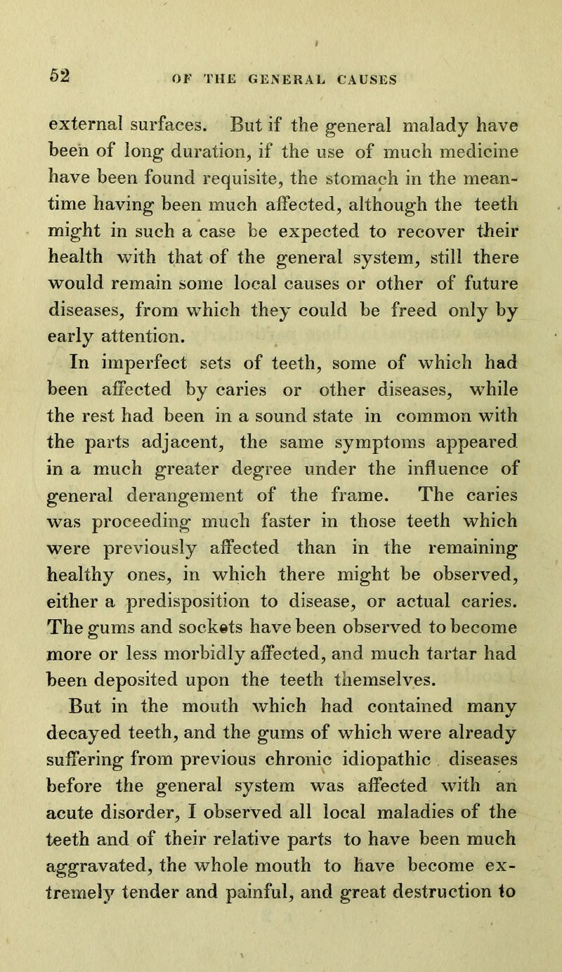 external surfaces. But if the general malady have been of long duration, if the use of much medicine have been found requisite, the stomach in the mean- time having been much affected, although the teeth might in such a case be expected to recover their health with that of the general system, still there would remain some local causes or other of future diseases, from which they could be freed only by early attention. In imperfect sets of teeth, some of which had been affected by caries or other diseases, while the rest had been in a sound state in common with the parts adjacent, the same symptoms appeared in a much greater degree under the influence of general derangement of the frame. The caries was proceeding much faster in those teeth which were previously affected than in the remaining healthy ones, in which there might be observed, either a predisposition to disease, or actual caries. The gums and sockets have been observed to become more or less morbidly affected, and much tartar had been deposited upon the teeth themselves. But in the mouth which had contained many decayed teeth, and the gums of which were already suffering from previous chronic idiopathic diseases before the general system was affected with an acute disorder, I observed all local maladies of the teeth and of their relative parts to have been much aggravated, the whole mouth to have become ex- tremely tender and painful, and great destruction to