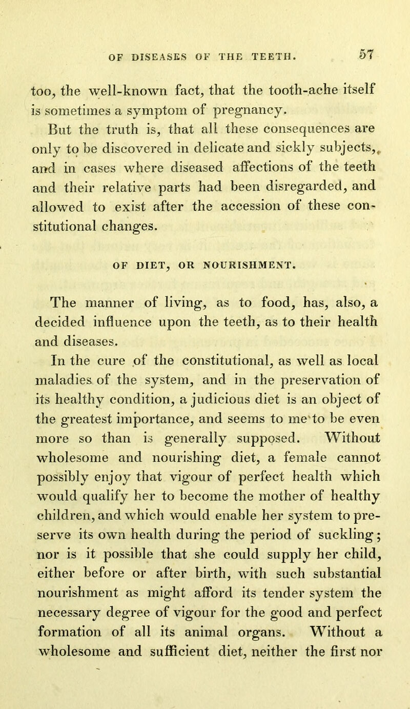 too, the well-known fact, that the tooth-ache itself is sometimes a symptom of pregnancy. But the truth is, that all these consequences are only to be discovered in delicate and sickly subjects,, and in cases where diseased affections of the teeth and their relative parts had been disregarded, and allowed to exist after the accession of these con- stitutional changes. OF DIET, OR NOURISHMENT. The manner of living, as to food, has, also, a decided influence upon the teeth, as to their health and diseases. In the cure of the constitutional, as well as local maladies of the system, and in the preservation of its healthy condition, a judicious diet is an object of the greatest importance, and seems to me'to be even more so than is generally supposed. Without wholesome and nourishing diet, a female cannot possibly enjoy that vigour of perfect health which would qualify her to become the mother of healthy children, and which would enable her system to pre- serve its own health during the period of suckling; nor is it possible that she could supply her child, either before or after birth, with such substantial nourishment as might afford its tender system the necessary degree of vigour for the good and perfect formation of all its animal organs. Without a wholesome and sufficient diet, neither the first nor