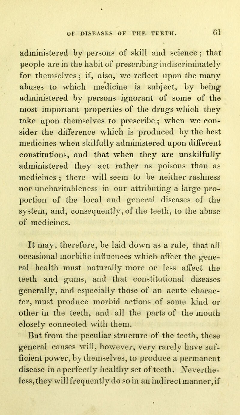 administered by persons of skill and science; that people are in the habit of prescribing indiscriminately for themselves; if, also, we reflect upon the many abuses to which medicine is subject, by being administered by persons ignorant of some of the most important properties of the drugs which they take upon themselves to prescribe; when we con- sider the difference which is produced by the best medicines when skilfully administered upon different constitutions, and that when they are unskilfully administered they act rather as poisons than as medicines ; there will seem to be neither rashness nor uncharitableness in our attributing a large pro- portion of the local and general diseases of the system, and, consequently, of the teeth, to the abuse of medicines. It may, therefore, be laid down as a rule, that all occasional morbific influences which- affect the gene- ral health must naturally more or less affect the teeth and gums, and that constitutional diseases generally, and especially those of an acute charac- ter, must produce morbid actions of some kind or other in the teeth, and all the parts of the mouth closely connected with them. But from the peculiar structure of the teeth, these general causes will, however, very rarely have suf- ficient power, by themselves, to produce a permanent disease in aperfectly healthy set of teeth. Neverthe- less,they will frequently do so in an indirect manner, if ,