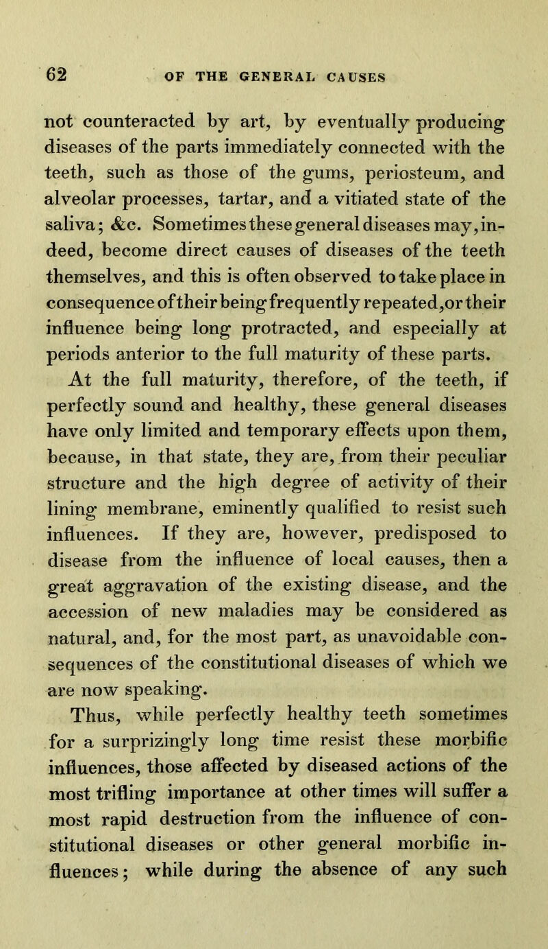 not counteracted by art, by eventually producing diseases of the parts immediately connected with the teeth, such as those of the gums, periosteum, and alveolar processes, tartar, and a vitiated state of the saliva; &c. Sometimes these general diseases may, in- deed, become direct causes of diseases of the teeth themselves, and this is often observed to take place in consequence oftheir being frequently repeated,or their influence being long protracted, and especially at periods anterior to the full maturity of these parts. At the full maturity, therefore, of the teeth, if perfectly sound and healthy, these general diseases have only limited and temporary elfects upon them, because, in that state, they are, from their peculiar structure and the high degree of activity of their lining membrane, eminently qualified to resist such influences. If they are, however, predisposed to disease from the influence of local causes, then a great aggravation of the existing disease, and the accession of new maladies may be considered as natural, and, for the most part, as unavoidable con- sequences of the constitutional diseases of which we are now speaking. Thus, while perfectly healthy teeth sometimes for a surprizingly long time resist these morbific influences, those affected by diseased actions of the most trifling importance at other times will suffer a most rapid destruction from the influence of con- stitutional diseases or other general morbific in- fluences; while during the absence of any such