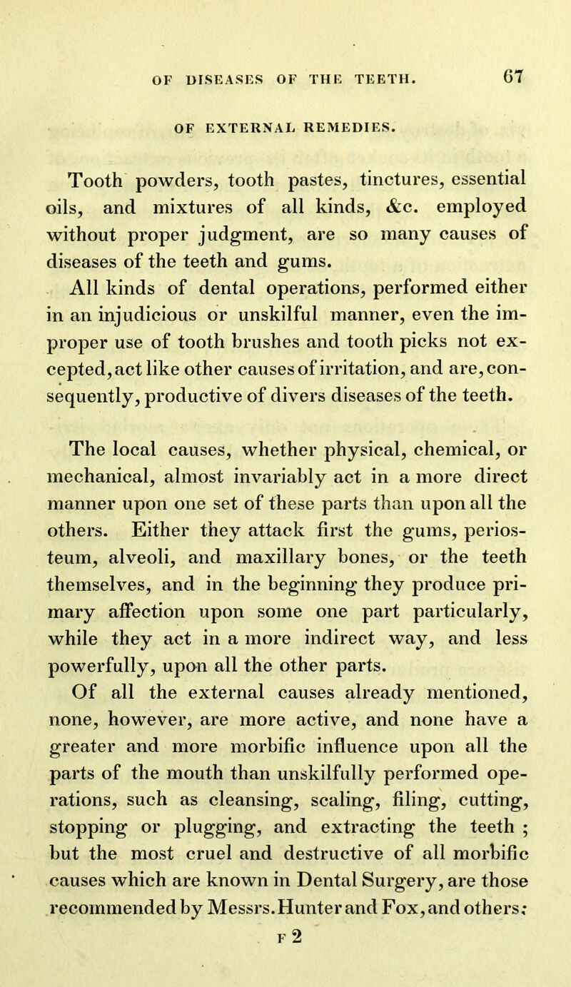 OF EXTERNAL REMEDIES. Tooth powders, tooth pastes, tinctures, essential oils, and mixtures of all kinds, &c. employed without proper judgment, are so many causes of diseases of the teeth and gums. All kinds of dental operations, performed either in an injudicious or unskilful manner, even the im- proper use of tooth brushes and tooth picks not ex- cepted, act like other causes of irritation, and are, con- sequently, productive of divers diseases of the teeth. The local causes, whether physical, chemical, or mechanical, almost invariably act in a more direct manner upon one set of these parts than upon all the others. Either they attack first the gums, perios- teum, alveoli, and maxillary bones, or the teeth themselves, and in the beginning they produce pri- mary affection upon some one part particularly, while they act in a more indirect way, and less powerfully, upon all the other parts. Of all the external causes already mentioned, none, however, are more active, and none have a greater and more morbific influence upon all the parts of the mouth than unskilfully performed ope- rations, such as cleansing, scaling, filing, cutting, stopping or plugging, and extracting the teeth ; but the most cruel and destructive of all morbific causes which are known in Dental Surgery, are those recommended by Messrs.Hunter and Fox, and others; F 2