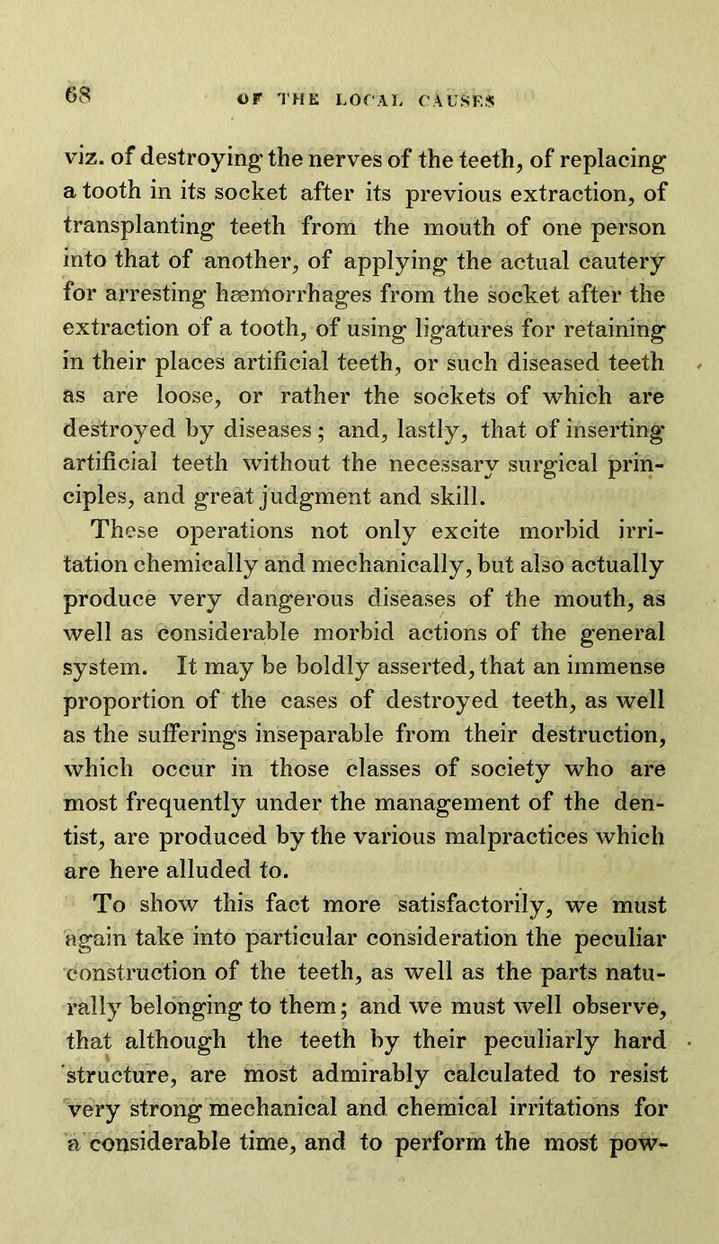 viz. of destroying the nerves of the teeth, of replacing a tooth in its socket after its previous extraction, of transplanting teeth from the mouth of one person into that of another, of applying the actual cautery for arresting haemorrhages from the socket after the extraction of a tooth, of using ligatures for retaining in their places artificial teeth, or such diseased teeth as are loose, or rather the sockets of which are destroyed by diseases ; and, lastly, that of inserting artificial teeth without the necessary surgical prin- ciples, and great judgment and skill. These operations not only excite morbid irri- tation chemically and mechanically, but also actually produce very dangerous diseases of the mouth, as well as considerable morbid actions of the general system. It may be boldly asserted, that an immense proportion of the cases of destroyed teeth, as well as the sufferings inseparable from their destruction, which occur in those classes of society who are most frequently under the management of the den- tist, are produced by the various malpractices which are here alluded to. To show this fact more satisfactorily, we must again take into particular consideration the peculiar construction of the teeth, as well as the parts natu- rally belonging to them; and we must well observe, that although the teeth by their peculiarly hard structure, are most admirably calculated to resist very strong mechanical and chemical irritations for a considerable time, and to perform the most pow-