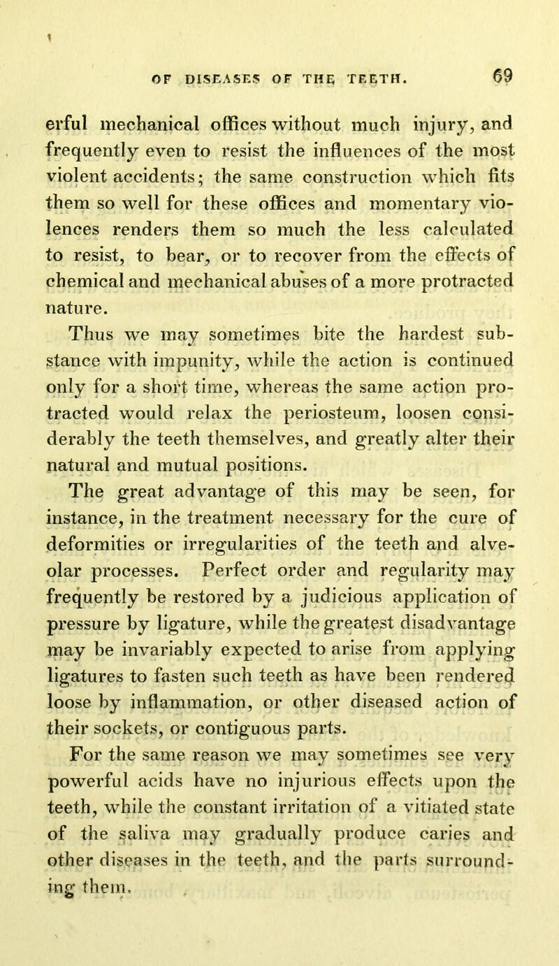 erful mechanical offices without much injury, and frequently even to resist the influences of the most violent accidents; the same construction which fits them so well for these offices and momentary vio- lences renders them so much the less calculated to resist, to bear, or to recover from the effects of chemical and mechanical abuses of a more protracted nature. Thus we may sometimes bite the hardest sub- stance with impunity, while the action is continued only for a short time, whereas the same action pro- tracted would relax the periosteum, loosen consi- derably the teeth themselves, and greatly alter their natural and mutual positions. The great advantage of this may be seen, for instance, in the treatment necessary for the cure of deformities or irregularities of the teeth and alve- olar processes. Perfect order and regularity may frequently be restored by a judicious application of pressure by ligature, while the greatest disadvantage may be invariably expected to arise from applying ligatures to fasten such teeth as have been rendered loose by inflammation, or other diseased action of their sockets, or contiguous parts. For the same reason we may sometimes see very powerful acids have no injurious effects upon the teeth, while the constant irritation of a vitiated state of the saliva may gradually produce caries and other diseases in the teeth, and the parts surround- ing them.