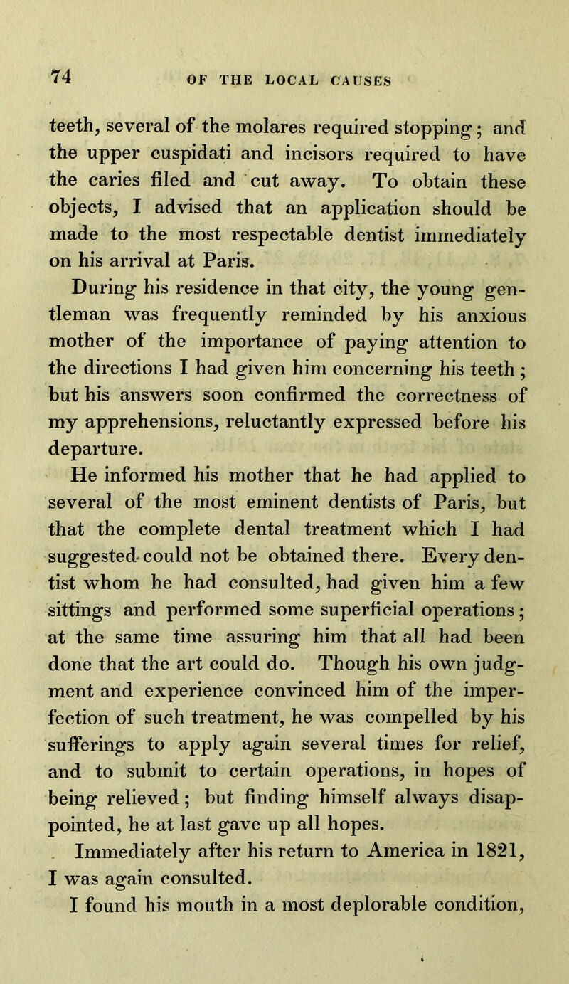 teeth, several of the molares required stopping; and the upper cuspidati and incisors required to have the caries filed and cut away. To obtain these objects, I advised that an application should be made to the most respectable dentist immediately on his arrival at Paris. During his residence in that city, the young gen- tleman was frequently reminded by his anxious mother of the importance of paying attention to the directions I had given him concerning his teeth ; but his answers soon confirmed the correctness of my apprehensions, reluctantly expressed before his departure. He informed his mother that he had applied to several of the most eminent dentists of Paris, but that the complete dental treatment which I had suggested-could not be obtained there. Every den- tist whom he had consulted, had given him a few sittings and performed some superficial operations; at the same time assuring him that all had been done that the art could do. Though his own judg- ment and experience convinced him of the imper- fection of such treatment, he was compelled by his sufferings to apply again several times for relief, and to submit to certain operations, in hopes of being relieved; but finding himself always disap- pointed, he at last gave up all hopes. Immediately after his return to America in 1821, I was again consulted. I found his mouth in a most deplorable condition.