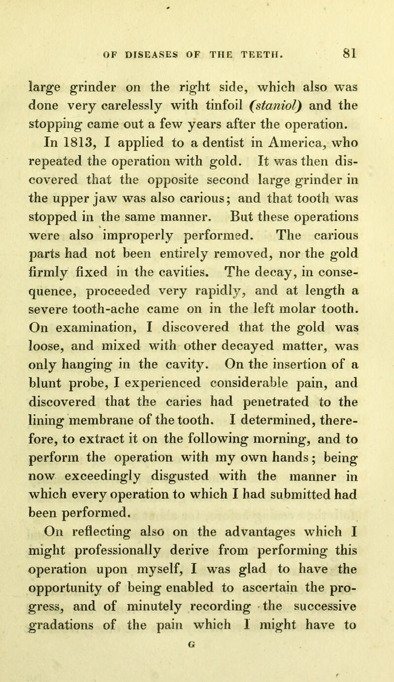 large grinder on the right side, which also was done very carelessly with tinfoil (staniol) and the stopping came out a few years after the operation. In 1813, I applied to a dentist in America, who repeated the operation with gold. It was then dis- covered that the opposite second large grinder in the upper jaw was also carious; and that tooth was stopped in the same manner. But these operations were also improperly performed. The carious parts had not been entirely removed, nor the gold firmly fixed in the cavities. The decay, in conse- quence, proceeded very rapidly, and at length a severe tooth-ache came on in the left molar tooth. On examination, I discovered that the gold was loose, and mixed with other decayed matter, was only hanging in the cavity. On the insertion of a blunt probe, I experienced considerable pain, and discovered that the caries had penetrated to the lining membrane of the tooth. I determined, there- fore, to extract it on the following morning, and to perform the operation with my own hands; being now exceedingly disgusted with the manner in which every operation to which I had submitted had been performed. On reflecting also on the advantages which I might professionally derive from performing this operation upon myself, I was glad to have the opportunity of being enabled to ascertain the pro- gress, and of minutely recording the successive gradations of the pain which I might have to