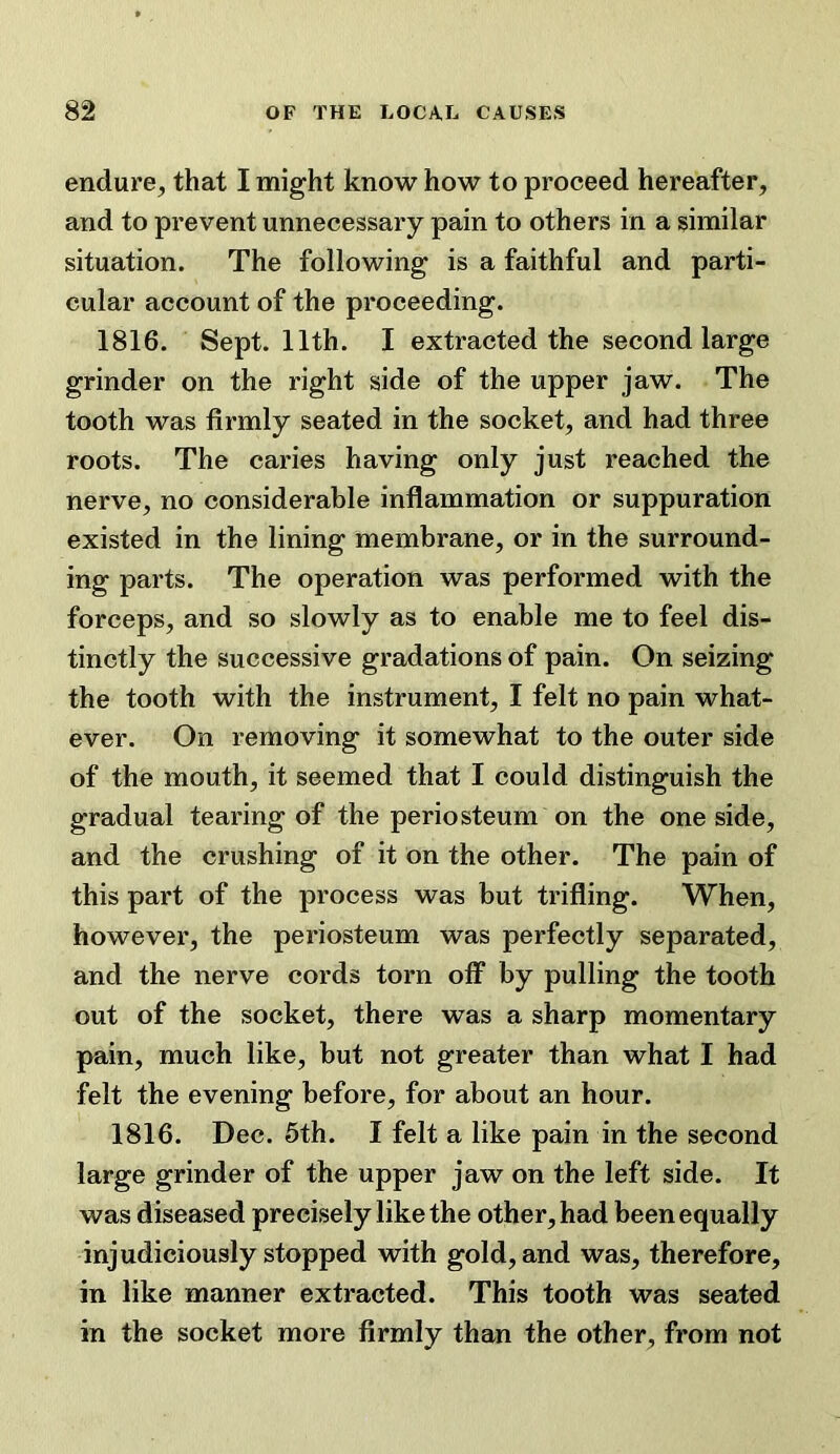 endure, that I might know how to proceed hereafter, and to prevent unnecessary pain to others in a similar situation. The following is a faithful and parti- cular account of the proceeding. 1816. Sept. 11th. I extracted the second large grinder on the right side of the upper jaw. The tooth was firmly seated in the socket, and had three roots. The caries having only just reached the nerve, no considerable inflammation or suppuration existed in the lining membrane, or in the surround- ing parts. The operation was performed with the forceps, and so slowly as to enable me to feel dis- tinctly the successive gradations of pain. On seizing the tooth with the instrument, I felt no pain what- ever. On removing it somewhat to the outer side of the mouth, it seemed that I could distinguish the gradual tearing of the periosteum on the one side, and the crushing of it On the other. The pain of this part of the process was but trifling. When, however, the periosteum was perfectly separated, and the nerve cords torn off by pulling the tooth out of the socket, there was a sharp momentary pain, much like, but not greater than what I had felt the evening before, for about an hour. 1816. Dec. 5th. I felt a like pain in the second large grinder of the upper jaw on the left side. It was diseased precisely like the other, had been equally injudiciously stopped with gold, and was, therefore, in like manner extracted. This tooth was seated in the socket more firmly than the other, from not