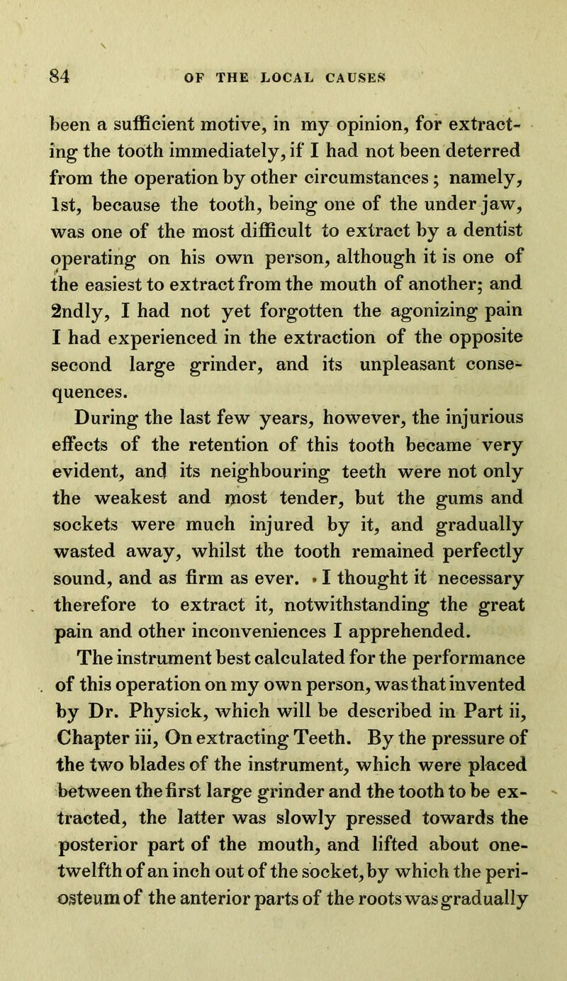 been a sufficient motive, in my opinion, for extract- ing the tooth immediately, if I had not been deterred from the operation by other circumstances; namely, 1st, because the tooth, being one of the under jaw, was one of the most difficult to extract by a dentist operating on his own person, although it is one of the easiest to extract from the mouth of another; and 2ndly, I had not yet forgotten the agonizing pain I had experienced in the extraction of the opposite second large grinder, and its unpleasant conse- quences. During the last few years, however, the injurious effects of the retention of this tooth became very evident, and its neighbouring teeth were not only the weakest and ixiost tender, but the gums and sockets were much injured by it, and gradually wasted away, whilst the tooth remained perfectly sound, and as firm as ever. • I thought it necessary therefore to extract it, notwithstanding the great pain and other inconveniences I apprehended. The instrument best calculated for the performance of this operation on my own person, was that invented by Dr. Physick, which will be described in Part ii. Chapter iii. On extracting Teeth. By the pressure of the two blades of the instrument, which were placed between the first large grinder and the tooth to be ex- tracted, the latter was slowly pressed towards the posterior part of the mouth, and lifted about one- twelfth of an inch out of the socket, by which the peri- osteum of the anterior parts of the roots was gradually