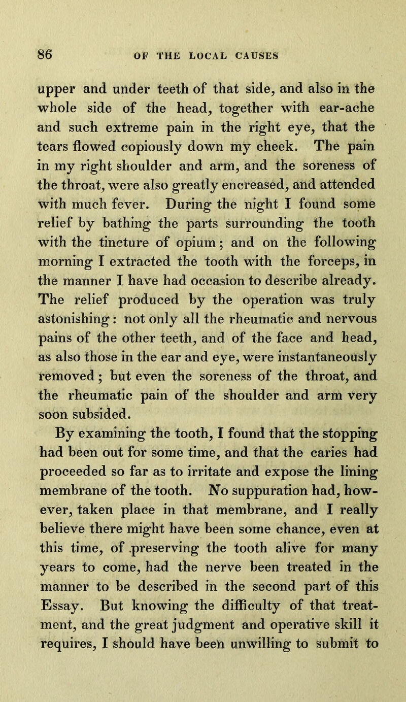 upper and under teeth of that side, and also in the whole side of the head, together with ear-ache and such extreme pain in the right eye, that the tears flowed copiously down my cheek. The pain in my right shoulder and arm, and the soreness of the throat, were also greatly encreased, and attended with much fever. During the night I found some relief by bathing the parts surrounding the tooth with the tincture of opium; and on the following morning I extracted the tooth with the forceps, in the manner I have had occasion to describe already. The relief produced by the operation was truly astonishing; not only all the rheumatic and nervous pains of the other teeth, and of the face and head, as also those in the ear and eye, were instantaneously removed; but even the soreness of the throat, and the rheumatic pain of the shoulder and arm very soon subsided. By examining the tooth, I found that the stopping had been out for some time, and that the caries had proceeded so far as to irritate and expose the lining membrane of the tooth. No suppuration had, how- ever, taken place in that membrane, and I really believe there might have been some chance, even at this time, of .preserving the tooth alive for many years to come, had the nerve been treated in the manner to be described in the second part of this Essay. But knowing the difficulty of that treat- ment, and the great judgment and operative skill it requires, I should have been unwilling to submit to