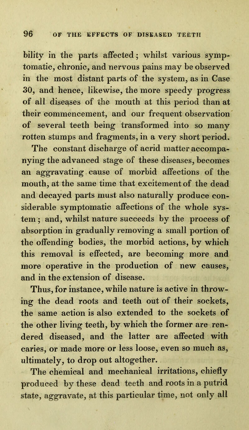 bility in the parts affected; whilst various symp- tomatic, chronic, and nervous pains may be observed in the most distant parts of the system, as in Case 30, and hence, likewise, the more speedy progress of all diseases of the mouth at this period than at their commencement, and our frequent observation of several teeth being transformed into so many rotten stumps and fragments, in a very short period. The constant discharge of acrid matter accompa- nying the advanced stage of these diseases, becomes an aggravating cause of morbid affections of the mouth, at the same time that excitement of the dead and decayed parts must also naturally produce con- siderable symptomatic affections of the whole sys- tem ; and, whilst nature succeeds by the process of absorption in gradually removing a small portion of the offending bodies, the morbid actions, by which this removal is effected, are becoming more and more operative in the production of new causes, and in the extension of disease. Thus, for instance, while nature is active in throw- ing the dead roots and teeth out of their sockets, the same action is also extended to the sockets of the other living teeth, by which the former are ren- dered diseased, and the latter are affected with caries, or made more or less loose, even so much as, ultimately, to drop out altogether. The chemical and mechanical irritations, chiefly produced by these dead teeth and roots in a putrid state, aggravate, at this particular time, not only all