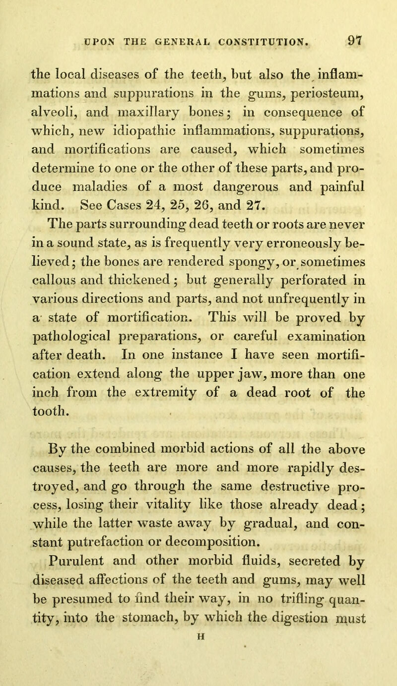 the local diseases of the teeth, but also the inflam- mations and suppurations in the gums, periosteum, alveoli, and maxillary bones; in consequence of which, new idiopathic inflammations, suppurations, and mortifications are caused, which sometimes determine to one or the other of these parts, and pro- duce maladies of a most dangerous and painful kind. See Cases 24, 25, 26, and 27. The parts surrounding dead teeth or roots are never in a sound state, as is frequently very erroneously be- lieved ; the bones are rendered spongy, or sometimes callous and thickened; but generally perforated in various directions and parts, and not unfrequently in a state of mortification. This will be proved by pathological preparations, or careful examination after death. In one instance I have seen mortifi- cation extend along the upper jaw, more than one inch from the extremity of a dead root of the tooth. By the combined morbid actions of all the above causes, the teeth are more and more rapidly des- troyed, and go through the same destructive pro- cess, losing their vitality like those already dead; while the latter waste away by gradual, and con- stant putrefaction or decomposition. Purulent and other morbid fluids, secreted by diseased affections of the teeth and gums, may well be presumed to find their way, in no trifling quan- tity, into the stomach, by which the digestion must H