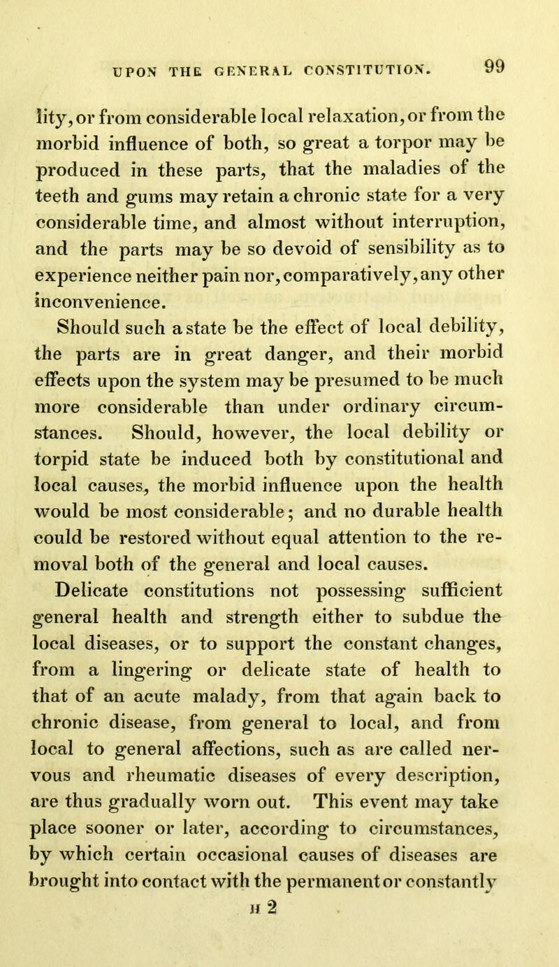 lity, or from considerable local relaxation, or from the morbid influence of both, so great a torpor may be produced in these parts, that the maladies of the teeth and gums may retain a chronic state for a very considerable time, and almost without interruption, and the parts may be so devoid of sensibility as to experience neither pain nor, comparatively, any other inconvenience. Should such a state be the effect of local debility, the parts are in great danger, and their morbid effects upon the system may be presumed to be much more considerable than under ordinary circum- stances. Should, however, the local debility or torpid state be induced both by constitutional and local causes, the morbid influence upon the health would be most considerable; and no durable health could be restored without equal attention to the re- moval both of the general and local causes. Delicate constitutions not possessing sufficient general health and strength either to subdue the local diseases, or to support the constant changes, from a lingering or delicate state of health to that of an acute malady, from that again back to chronic disease, from general to local, and from local to general affections, such as are called ner- vous and rheumatic diseases of every description, are thus gradually worn out. This event may take place sooner or later, according to circumstances, by which certain occasional causes of diseases are brought into contact with the permanent or constantly H 2