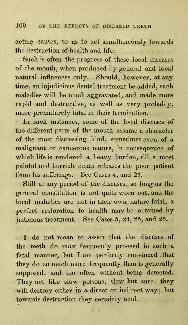 acting causes, so as to act simultaneously towards the destruction of health and life. Such is often the progress of these local diseases of the mouth, when produced by general and local natural influences only. Should, however, at any time, an injudicious dental treatment be added, such maladies will be much aggravated, and made more rapid and destructive, as well as very probably, more prematurely fatal in their termination. In such instances, some of the local diseases of the different parts of the mouth assume a character of the most distressing kind, sometimes even of a malignant or cancerous nature, in consequence of which life is rendered a heavy burden, till a most painful and horrible death releases the poor patient from his sufferings. See Cases 4, and 27. Still at any period of the diseases, so long as the general constitution is not quite worn out, and the local maladies are not in their own nature fatal, a perfect restoration to health may be obtained by judicious treatment. See Cases 5, 24, 25, and 26. I do not mean to assert that the diseases of the teeth do most frequently proceed in such a fatal manner, but I am perfectly convinced that they do so much more frequently than is generally supposed, and too often without being detected. They act like slow poisons, slow but sure: they will destroy either in a direct or indirect way; but towards destruction they certainly tend.