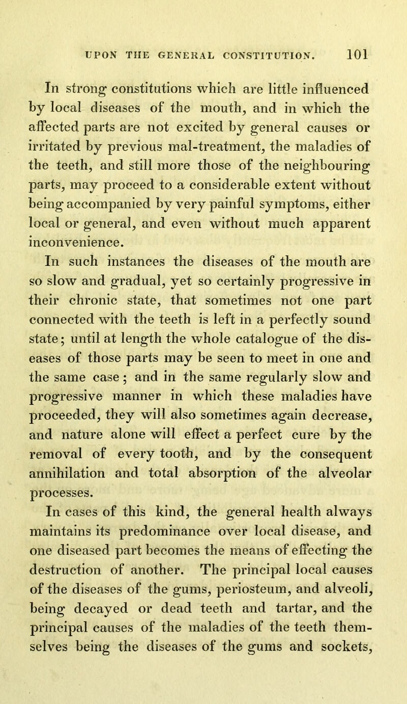 In strong constitutions which are little influenced by local diseases of the mouth, and in which the affected parts are not excited by general causes or irritated by previous mal-treatment, the maladies of the teeth, and still more those of the neighbouring parts, may proceed to a considerable extent without being accompanied by very painful symptoms, either local or general, and even without much apparent inconvenience. In such instances the diseases of the mouth are so slow and gradual, yet so certainly progressive in their chronic state, that sometimes not one part connected with the teeth is left in a perfectly sound state; until at length the whole catalogue of the dis- eases of those parts may be seen to meet in one and the same case ; and in the same regularly slow and progressive manner in which these maladies have proceeded, they will also sometimes again decrease, and nature alone will effect a perfect cure by the removal of every tooth, and by the consequent annihilation and total absorption of the alveolar processes. In cases of this kind, the general health always maintains its predominance over local disease, and one diseased part becomes the means of effecting the destruction of another. The principal local causes of the diseases of the gums, periosteum, and alveoli, being decayed or dead teeth and tartar, and the principal causes of the maladies of the teeth them- selves being the diseases of the gums and sockets.