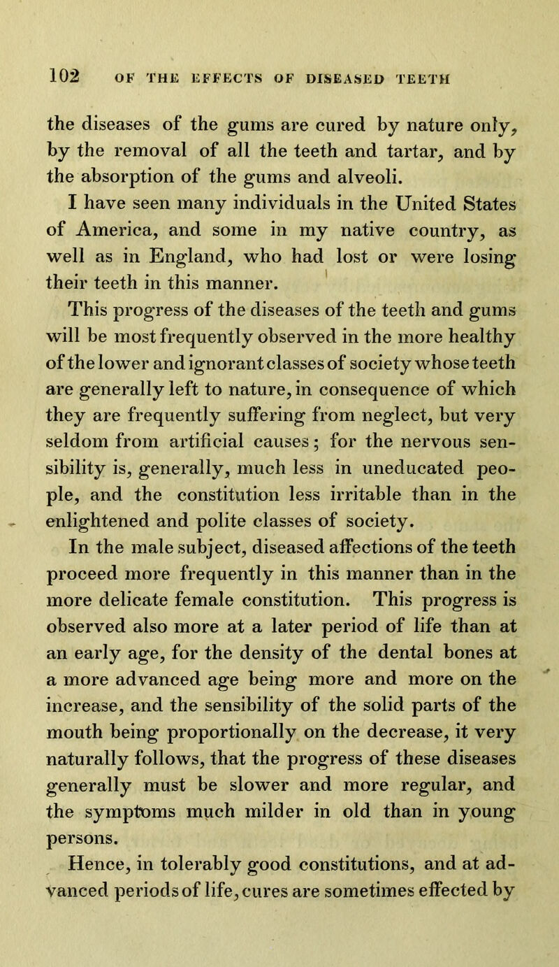 the diseases of the gums are cured by nature only, by the removal of all the teeth and tartar, and by the absorption of the gums and alveoli. I have seen many individuals in the United States of America, and some in my native country, as well as in England, who had lost or were losing their teeth in this manner. ' This progress of the diseases of the teeth and gums will be most frequently observed in the more healthy of the lower and ignorant classes of society whose teeth are generally left to nature, in consequence of which they are frequently suffering from neglect, but very seldom from artificial causes; for the nervous sen- sibility is, generally, much less in uneducated peo- ple, and the constitution less irritable than in the enlightened and polite classes of society. In the male subject, diseased affections of the teeth proceed more frequently in this manner than in the more delicate female constitution. This progress is observed also more at a later period of life than at an early age, for the density of the dental bones at a more advanced age being more and more on the increase, and the sensibility of the solid parts of the mouth being proportionally on the decrease, it very naturally follows, that the progress of these diseases generally must be slower and more regular, and the symptoms much milder in old than in young persons. Hence, in tolerably good constitutions, and at ad- vanced periods of life, cures are sometimes effected by