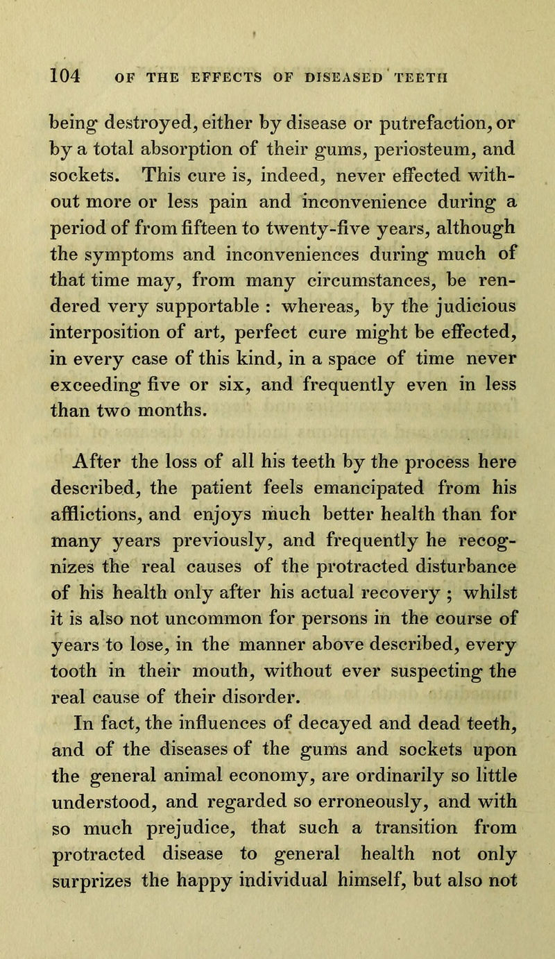 being destroyed, either by disease or putrefaction, or by a total absorption of their gums, periosteum, and sockets. This cure is, indeed, never effected with- out more or less pain and inconvenience during a period of from fifteen to twenty-five years, although the symptoms and inconveniences during much of that time may, from many circumstances, be ren- dered very supportable : whereas, by the judicious interposition of art, perfect cure might be effected, in every case of this kind, in a space of time never exceeding five or six, and frequently even in less than two months. After the loss of all his teeth by the process here described, the patient feels emancipated from his afflictions, and enjoys rimch better health than for many years previously, and frequently he recog- nizes the real causes of the protracted disturbance of his health only after his actual recovery ; whilst it is also not uncommon for persons in the course of years to lose, in the manner above described, every tooth in their mouth, without ever suspecting the real cause of their disorder. In fact, the influences of decayed and dead teeth, and of the diseases of the gums and sockets upon the general animal economy, are ordinarily so little understood, and regarded so erroneously, and with so much prejudice, that such a transition from protracted disease to general health not only surprizes the happy individual himself, but also not