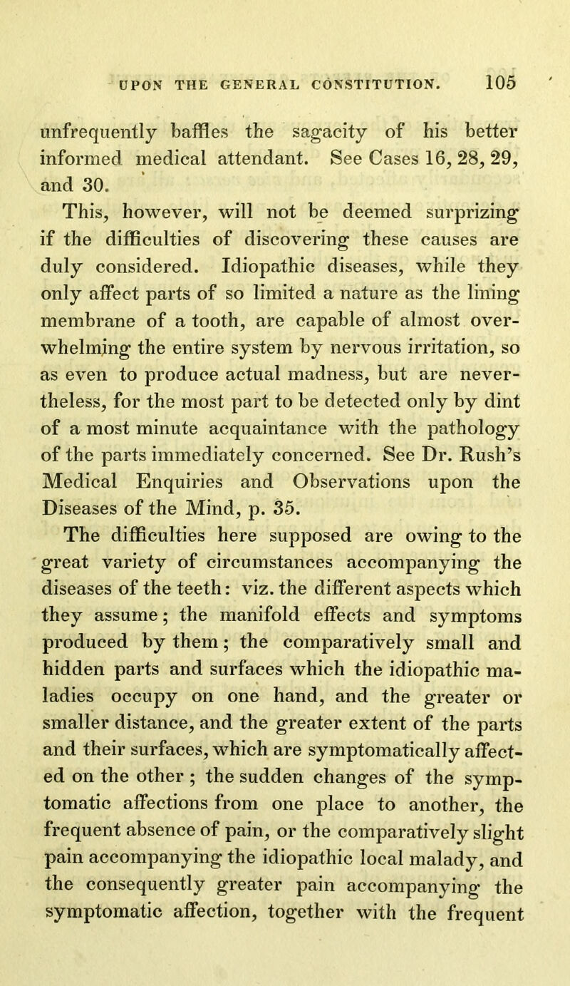 unfreqiiently baffles the sagacity of his better informed medical attendant. See Cases 16, 28, 29, and 30. This, however, will not be deemed surprizing if the difficulties of discovering these causes are duly considered. Idiopathic diseases, while they only affect parts of so limited a nature as the lining membrane of a tooth, are capable of almost over- whelming the entire system by nervous irritation, so as even to produce actual madness, but are never- theless, for the most part to be detected only by dint of a most minute acquaintance with the pathology of the parts immediately concerned. See Dr. Rush’s Medical Enquiries and Observations upon the Diseases of the Mind, p. 35. The difficulties here supposed are owing to the great variety of circumstances accompanying the diseases of the teeth: viz. the different aspects which they assume; the manifold effects and symptoms produced by them; the comparatively small and hidden parts and surfaces which the idiopathic ma- ladies occupy on one hand, and the greater or smaller distance, and the greater extent of the parts and their surfaces, which are symptomatically affect- ed on the other ; the sudden changes of the symp- tomatic affections from one place to another, the frequent absence of pain, or the comparatively slight pain accompanying the idiopathic local malady, and the consequently greater pain accompanying the symptomatic affection, together with the frequent