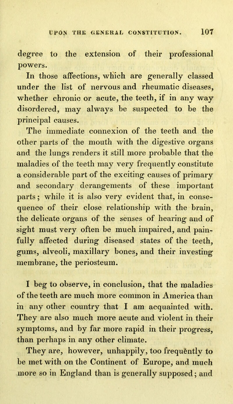 degree to the extension of their professional powers. In those affections, which are generally classed under the list of nervous and rheumatic diseases, whether chronic or acute, the teeth, if in any way disordered, may always be suspected to be the principal causes. The immediate connexion of the teeth and the other parts of the mouth with the digestive organs and the lungs renders it still more probable that the maladies of the teeth may very frequently constitute a considerable part of the exciting causes of primary and secondary derangements of these important parts; while it is also very evident that, in conse- quence of their close relationship with the brain, the delicate organs of the senses of hearing and of sight must very often be much impaired, and pain- fully affected during diseased states of the teeth, gums, alveoli, maxillary bones, and their investing membrane, the periosteum. I beg to observe, in conclusion, that the maladies of the teeth are much more common in America than in any other country that I am acquainted with. They are also much more acute and violent in their symptoms, and by far more rapid in their progress, than perhaps in any other climate. They are, however, unhappily, too frequently to be met with on the Continent of Europe, and much more so in England than is generally supposed; and