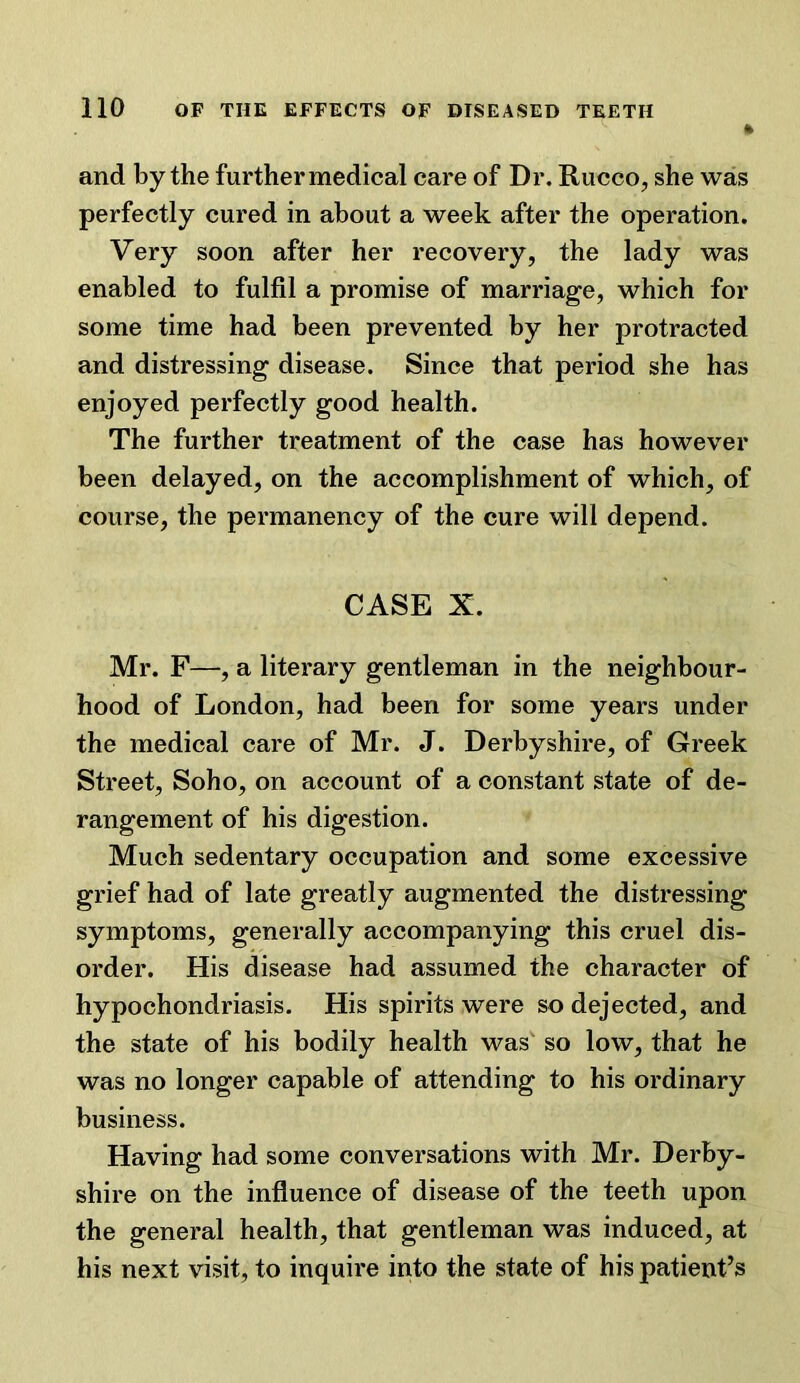 and by the further medical care of Dr. Rucco, she was perfectly cured in about a week after the operation. Very soon after her recovery, the lady was enabled to fulfil a promise of marriage, which for some time had been prevented by her protracted and distressing disease. Since that period she has enjoyed perfectly good health. The further treatment of the case has however been delayed, on the accomplishment of which, of course, the permanency of the cure will depend. CASE X. Mr. F—, a literary gentleman in the neighbour- hood of London, had been for some years under the medical care of Mr. J. Derbyshire, of Greek Street, Soho, on account of a constant state of de- rangement of his digestion. Much sedentary occupation and some excessive grief had of late greatly augmented the distressing symptoms, generally accompanying this cruel dis- order. His disease had assumed the character of hypochondriasis. His spirits were so dejected, and the state of his bodily health was' so low, that he was no longer capable of attending to his ordinary business. Having had some conversations with Mr. Derby- shire on the influence of disease of the teeth upon the general health, that gentleman was induced, at his next visit, to inquire into the state of his patient’s