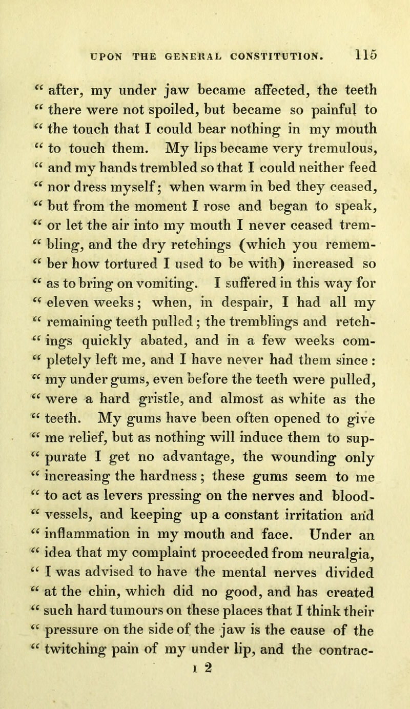 after, my under jaw became affected, the teeth there were not spoiled, but became so painful to the touch that I could bear nothing in my mouth to touch them. My lips became very tremulous, and my hands trembled so that I could neither feed ‘‘ nor dress myself; when warm in bed they ceased, but from the moment I rose and began to speak, or let the air into my mouth I never ceased trem- bling, and the dry retchings (which you remem- “ ber how tortured I used to be with) increased so as to bring on vomiting. I suffered in this way for eleven weeks; when, in despair, I had all my remaining teeth pulled ; the tremblings and retch- ings quickly abated, and in a few weeks com- pletely left me, and I have never had them since : my under gums, even before the teeth were pulled, were a hard gristle, and almost as white as the teeth. My gums have been often opened to give me relief, but as nothing will induce them to sup- “ purate I get no advantage, the wounding only increasing the hardness; these gums seem to me to act as levers pressing on the nerves and blood- “ vessels, and keeping up a constant irritation arid inflammation in my mouth and face. Under an idea that my complaint proceeded from neuralgia, “ I was advised to have the mental nerves divided “ at the chin, which did no good, and has created such hard tumours on these places that I think their pressure on the side of the jaw is the cause of the “ twitching pain of my under lip, and the contrac- I 2