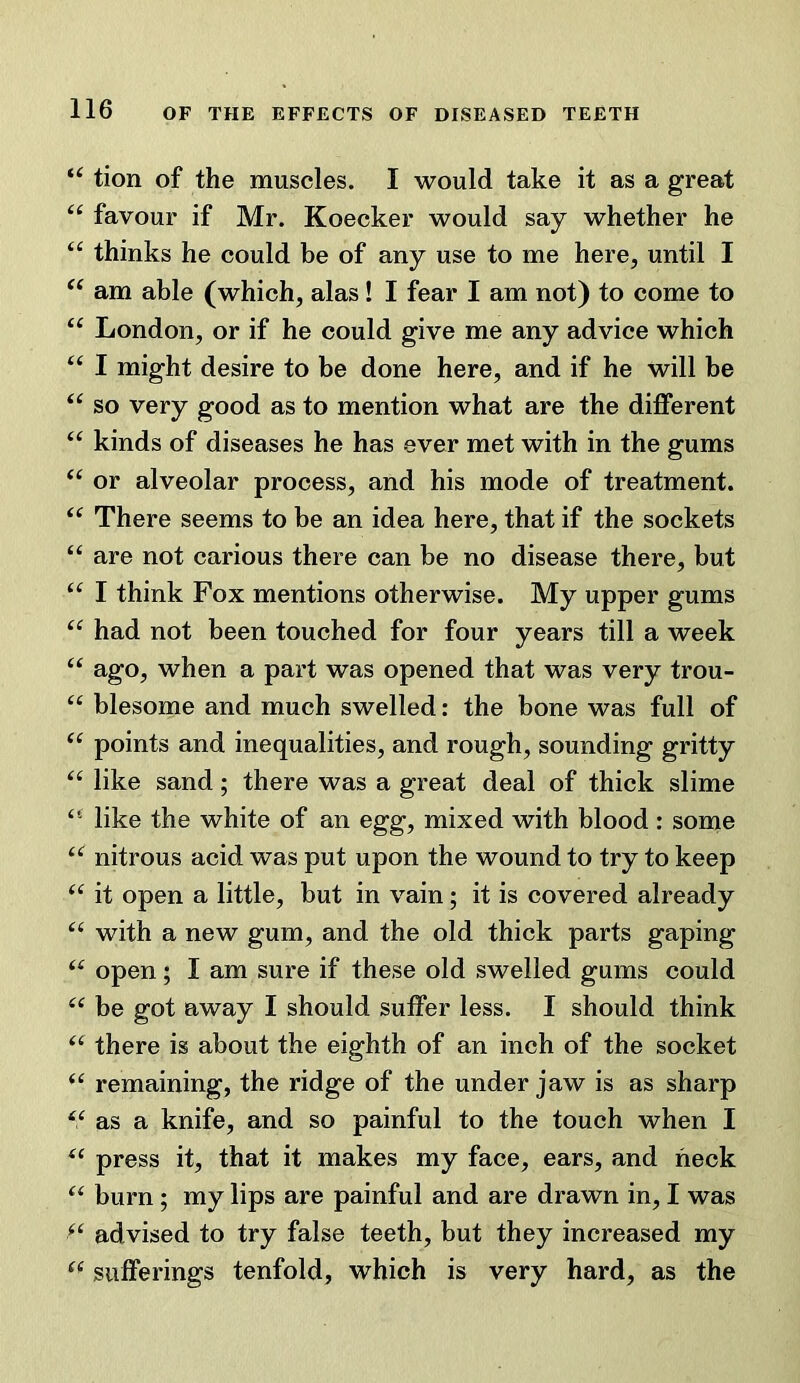 tion of the muscles. I would take it as a great favour if Mr. Koecker would say whether he ‘‘ thinks he could be of any use to me here, until I am able (which, alas! I fear I am not) to come to London, or if he could give me any advice which I might desire to be done here, and if he will be so very good as to mention what are the different kinds of diseases he has ever met with in the gums or alveolar process, and his mode of treatment. There seems to be an idea here, that if the sockets “ are not carious there can be no disease there, but “ I think Fox mentions otherwise. My upper gums had not been touched for four years till a week ago, when a part was opened that was very trou- “ blesome and much swelled: the bone was full of ‘‘ points and inequalities, and rough, sounding gritty “ like sand; there was a great deal of thick slime “ like the white of an egg, mixed with blood : some nitrous acid was put upon the wound to try to keep it open a little, but in vain; it is covered already with a new gum, and the old thick parts gaping open; I am sure if these old swelled gums could be got away I should suffer less. I should think there is about the eighth of an inch of the socket remaining, the ridge of the under jaw is as sharp as a knife, and so painful to the touch when I press it, that it makes my face, ears, and heck burn ; my lips are painful and are drawn in, I was advised to try false teeth, but they increased my sufferings tenfold, which is very hard, as the