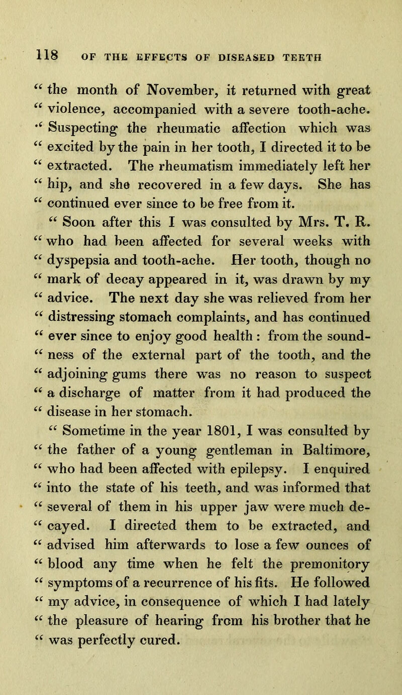 the month of November, it returned with great “ violence, accompanied with a severe tooth-ache. Suspecting the rheumatic affection which was excited by the pain in her tooth, I directed it to be “ extracted. The rheumatism immediately left her hip, and she recovered in a few days. She has continued ever since to be free from it. Soon after this I was consulted by Mrs. T. R. “ who had been affected for several weeks with dyspepsia and tooth-ache. Her tooth, though no “ mark of decay appeared in it, was drawn by my “ advice. The next day she was relieved from her “ distressing stomach complaints, and has continued “ ever since to enjoy good health : from the sound- “ ness of the external part of the tooth, and the adjoining gums there was no reason to suspect a discharge of matter from it had produced the “ disease in her stomach. “ Sometime in the year 1801, I was consulted by the father of a young gentleman in Baltimore, “ who had been affected with epilepsy. I enquired “ into the state of his teeth, and was informed that several of them in his upper jaw were much de- “ cayed. I directed them to be extracted, and advised him afterwards to lose a few ounces of blood any time when he felt the premonitory “ symptoms of a recurrence of his fits. He followed ‘‘ my advice, in consequence of which I had lately the pleasure of hearing from his brother that he was perfectly cured.